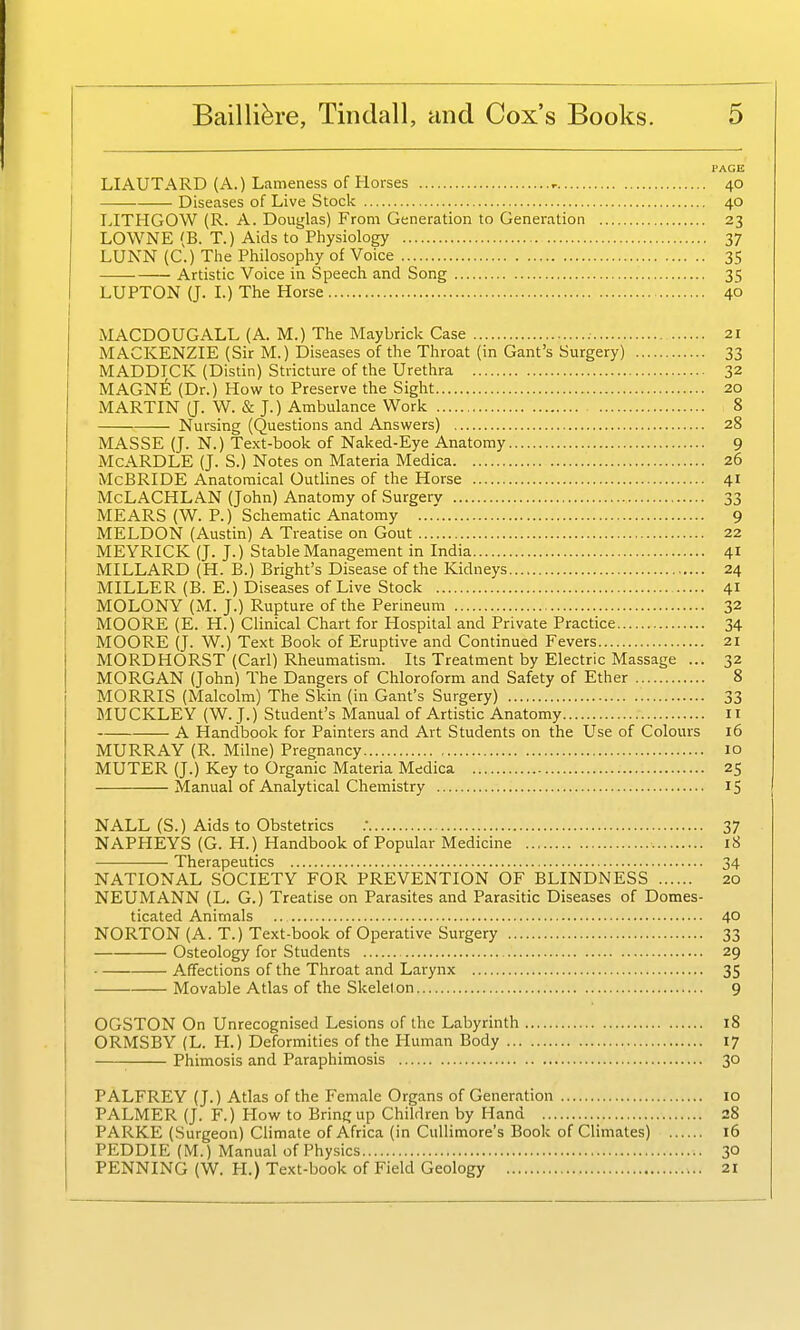 PAGE LIAUTARD (A.) Lameness of Horses , 40 Diseases of Live Stock 40 LITHGOW (R. A. Douglas) From Generation to Generation 23 LOWNE (B. T.) Aids to Physiology 37 LUNN (C.) The Philosophy of Voice 35 Artistic Voice in Speech and Song 35 LUPTON (J. L) The Horse 40 MACDOUGALL (A. M.) The Maybrick Case 21 MACKENZIE (Sir M.) Diseases of the Throat (in Gant's Surgery) 33 MADDICK (Distin) Stricture of the Urethra 32 MAGn6 (Dr.) How to Preserve the Sight 20 MARTIN (J. W. & J.) Ambulance Work 8 Nursing (Questions and Answers) 28 MASSE (J. N.) Text-book of Naked-Eye Anatomy 9 McARDLE (J. S.) Notes on Materia Medica 26 McBRIDE Anatomical Outlines of the Horse 41 McLACHLAN (John) Anatomy of Surgery 33 MEARS (W. P.) Schematic Anatomy 9 MELDON (Austin) A Treatise on Gout 22 MEYRICK (J. J.) Stable Management in India 41 MILLARD (H. B.) Bright's Disease of the Kidneys 24 MILLER (B. E.) Diseases of Live Stock 41 MOLONY (M. J.) Rupture of the Perineum 32 MOORE (E. H.) Clinical Chart for Hospital and Private Practice 34 MOORE (J. W.) Text Book of Eruptive and Continued Fevers 21 MORDHORST (Carl) Rheumatism. Its Treatment by Electric Massage ... 32 MORGAN (John) The Dangers of Chloroform and Safety of Ether 8 MORRIS (Malcolm) The Skin (in Gant's Surgery) 33 IiIUCKLEY (W. J.) Student's Manual of Artistic Anatomy 11 A Handbook for Painters and Art Students on the Use of Colours 16 MURRAY (R. Milne) Pregnancy 10 MUTER (J.) Key to Organic Materia Medica 25 Manual of Analytical Chemistry IS NALL (S.) Aids to Obstetrics ; 37 NAPHEYS (G. H.) Handbook of Popular Medicine 18 Therapeutics 34 NATIONAL SOCIETY FOR PREVENTION OF BLINDNESS 20 NEUMANN (L. G.) Treatise on Parasites and Parasitic Diseases of Domes- ticated Animals .. 40 NORTON (A. T.) Text-book of Operative Surgery 33 Osteology for Students 29 Affections of the Throat and Larynx 35 Movable Atlas of the Skeleton 9 OGSTON On Unrecognised Lesions of the Labyrinth 18 ORMSBY (L. H.) Deformities of the Human Body 17 ■ Phimosis and Paraphimosis 30 PALFREY (J.) Atlas of the Female Organs of Generation 10 PALMER (J. F.) How to Bring up Children by Hand 28 PARKE (Surgeon) Climate of Africa (in Cullimore's Book of Climates) 16 PEDDIE (M.) Manual of Physics 30 PENNING (W. PL) Text-book of Field Geology 21