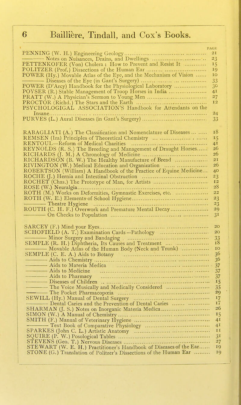 ' PAGI-; PENNING (W. H.) Engineering Geology 21 Notes on Nuisances, Drains, and Dwellings 23 PETTENKOFER (Von) Cholera : How to Prevent and Resist It 15 POLITZER (Prof.) Dissections of the Human Ear 19 POWER (Hy.) Movable Atlas of the Eye, and the Mechanism of Vision 10 Diseases of the Eye (in Gant's Surgery) 33 POWER (D'Arcy) Handbook for the Physiological Laboratory POYSER (R.) Stable Management of Troop Horses in India 41 PRATT (W.) A Physician's Sermon to Young Men 27 PROCTOR (Richd.) The Stars and the Earth 12 PSYCHOLOGICAL ASSOCIATION'S Handbook for AttendanU on the Insane 24 PURVES (L.) Aural Diseases (in Gant's Surgery) 33 RABAGLIATI (A.) The Classification and Nomenclature of Diseases 18 REMSEN (Ira) Principles of Theoretical Chemistry 15 RENTOUL—Reform of Medical Charities 41 REYNOLDS (R. S.) The Breeding and Management of Draught Horses 26 RICHARDS (J. M.) A Chronology of Medicine 26 RICHARDSON (B. W.) The Healthy Manufacture of Bread 21 RIVINGTON (W.) Medical Education and Organization 26 ROBERTSON (William) A Handbook of the Practice of Equine Medicine... 40 ROCHE (J.) Hernia and Intestinal Obstruction 23 ROCHET (Chas.) The Prototype of Man, for Artists 12 ROSE (W.) Neuralgia 28 ROTH (M.) Works on Defonnities, Gymnastic Exercises, etc 22 ROTH (W. E.) Elements of School Hygiene 23 Theatre Hygiene 23 ROUTH (C. H. F.) Overwork and Premature Mental Decay 29 On Checks to Population 3' SARCEY (F.) Mind your Eyes 20 SCHOFIELD (A. T.) Examination Cards-Pathology 20 Minor Surgery and Bandaging , 33 SEMPLE (R. H.) Diphtheria, Its Causes and Treatment 18 Movable Atlas of the Human Body (Neck and Trunk) 10 SEMPLE (C. E. A.) Aids to Botany 36 Aids to Chemistry 36 Aids to Materia Medica 37 Aids to Medicine 37 Aids to Pharmacy 37 Diseases of Children 15 The Voice Musically and Medically Considered 35 The Pocket Pharmacopoeia 29 SEWILL (Hy.) Manual of Dental Surgery I7 Dental Caries and the Prevention of Dental Caries i7 SHARMAN (J. S.) Notes on Inorganic Materia Medica 26 SIMON (W.) A Manual of Chemistry IS SMITH (F.) Manual of Veterinary Hygiene 4i Text Book of Comparative Physiology 4' SPARKES (John C. L.) Artistic Anatomy n SQUIRE (P. W.) Posological Tables 31 STEVENS (Geo. T.) Nervous Diseases 27 STEWART (\V. E. H.) Practitioner's Handbook of Diseases of the Ear 19 STONE (G.) Translation of Politzer's Dissections of the Human Ear 19
