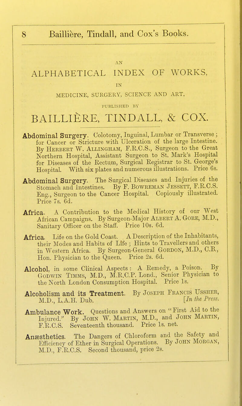 AN ALPHABETICAL INDEX OF WORKS, IN MEDICINE, SURGERY, SCIENCE AND ART, PUBLISHED BY BAILLIERE, TINDALL, & COX. Abdominal Surgery. Colotomy, Inguinal, Lumbar or Transverse ; for Cancer or Stricture with Ulceration of the large Intestine. By Herbert W. Allingham, F.E.C.S., Surgeon to the Great Northern Hospital, Assistant Surgeon to St. Mark's Hospital for Diseases of the Rectum, Surgical Registrar to St. George's Hospital. With six plates and numerous illustrations. Price 6s. Abdominal Surgery. The Surgical Diseases and Injuries of the Stomach and Intestines. By F. Bowreman Jessett, F.R.C.S. Eng., Surgeon to the Cancer Hospital. Copiously illustrated. Price 7s. 6d. Africa. A Contribution to the Medical History of our West African Campaigns. By Surgeon-Major Albert A. GoRE, M.D., Sanitary Officer on the Staff. Price 10s. 6d. Africa. Life on the Gold Coast. . A Description of the Inhabitants, their Modes and Habits of Life ; Hints to Travellers and others in Western Africa. By Surgeon-General Gordon, M.D., C.B., Hon. Physician to the Queen. Price 2s. 6d. Alcohol, in some Clinical Aspects : A Remed}^ a Poison. By Godwin Timms, M.D., M.R.C.P. Lond., Senior Physician to the North London Consumption Hospital. Price Is. Alcoholism and its Treatment. By Joseph Francis Ussher, M.D., L.A.H. Dub. [Jn ihe Press. Ambulance Work. Questions and Answers on  First Aid to the Injured. By John W. Martin, M.D., and John Martin, F.R.C.S. Seventeenth thousand. Price Is. net. Ansesthetics. The Dangers of Chloroform and the Safety and Efficiency of Ether in Surgical Operations. By John Morgan, M.D., F.R.C.S. Second thousand, price 2s.
