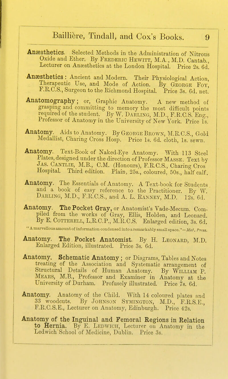 AnsBSthetics. Selected Methods in the Administration of Nitrous Oxide and Ether. By Frederic Hewitt, M.A., M.D. Cantab., Lecturer on Anaesthetics at the London Hospital. Price 2s. 6d! Anaesthetics : Ancient and Modern. Their Physiological Action, Therapeutic Use, and Mode of Action. By George Foy, F.E.O.S., Surgeon to the Kichmond Hospital. Price 3s. 6d. net. Anatomography; or. Graphic Anatomy. A new method of grasping and committing to memory the most difficult points required of the student. By W. Darling, M.D., F.R.C.S. Ens;., Professor of Anatomy in the University of New York. Price is. Anatomy. Aids to Anatomy. By George Brown, M.RC.S., Gold Medallist, Charing Cross Hosp. Price Is. 6d. cloth. Is. sewn. Anatomy. Text-Book of Naked-Eye Anatomy. With 113 Steel Plates, designed under the direction of Professor Masse. Text by Jas. Cantlie, M.B., CM. (Honours), F.RC.S., Charing Cros Hospital. Third edition. Plain, 25s., coloured, 50s., half calf. Anatomy. The Essentials of Anatomy. A Text-book for Students and a book of easy reference to the Practitioner. By VV Darling, M.D., F.RC.S., and A. L. Ranney, M.D. 12s. 6d. Anatomy. The Pocket Gray, or Anatomist's Vade-Mecum. Com- piled from the works of Gray, Ellis, Holden, and Leonard. By E. COTTERELL, L.R.C.P., M.RC.S. Enlarged edition, 3s. 6d. '' A marvellous amount of information condensed into a remarkably small sijace. —Meci. Press. Anatomy. The Pocket Anatomist. By H. Leonard, M.D. Enlarged Edition, illustrated. Price 3s. 6d. Anatomy, Schematic Anatomy; or Diagrams, Tables and Notes treating of the Association and Systematic arrangement of Structural Details of Human Anatomy. By William P. Mears, M.B., Professor and Examiner in Anatomy at the University of Durham. Profusely illustrated. Price 7s. 6d. Anatomy. Anatomy of the Child. With 14 coloured plates and 33 woodcuts. By Johnson Symington, M.D., F.RS.E., F.RC.S.E., Lecturer on Anatomy, Edinburgh. Price 42s. Anatomy of the Inguinal and Femoral Regions in Relation to Hernia. By E. Ledwicii, Lecturer on Anatomy in the Ledwich School of Medicine, Dublin. Price 3s.