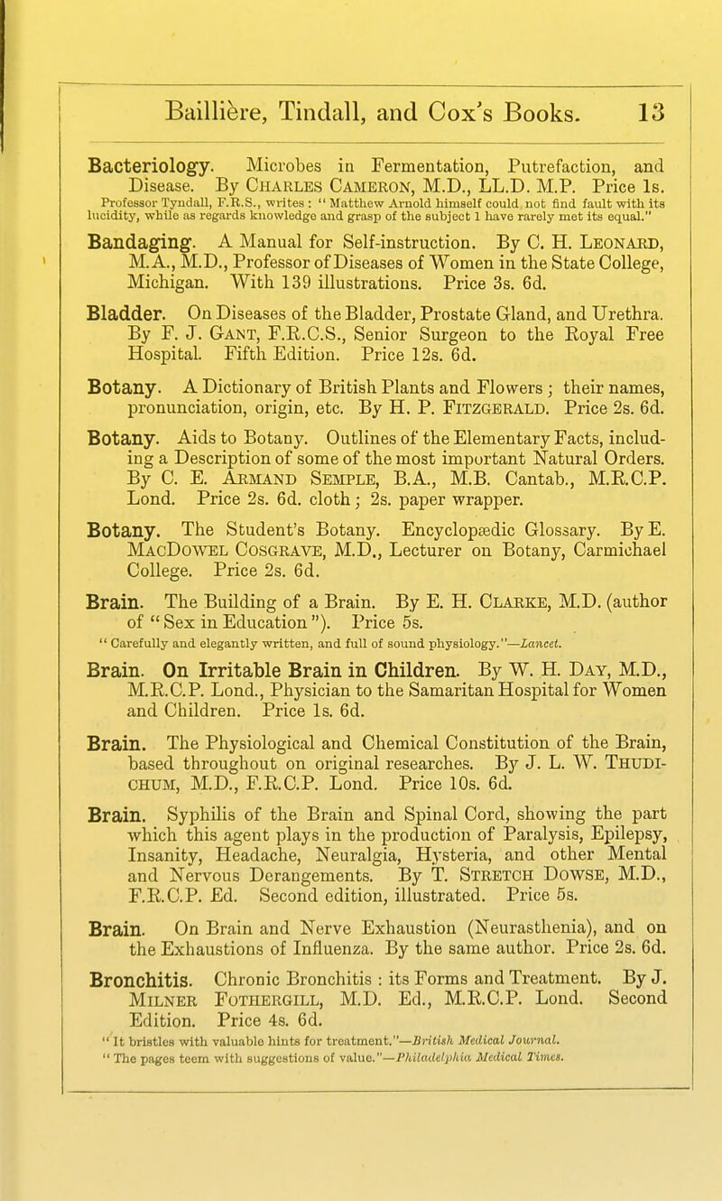 Bacteriology. Microbes in Fermentation, Putrefaction, and Disease. By Charles Cameron, M.D., LL.D. M.P. Price Is. Professor Tyudall, F.R.S., writes :  Matthew Arnold himself could not find fault with its lucidity, while as regards knowledge and grasp of the subject 1 have rarely met its equal. Bandaging. A Manual for Self-instruction. By C. H. Leonard, M. A., M.D., Professor of Diseases of Women in the State College, Michigan. With 139 illustrations. Price 3s. 6d. Bladder. On Diseases of the Bladder, Prostate Gland, and Urethra. By F. J. Gant, F.R.C.S., Senior Surgeon to the Royal Free Hospital. Fifth Edition. Price 12s. 6d. Botany. A Dictionary of British Plants and Flowers ; their names, pronunciation, origin, etc. By H. P. Fitzgerald. Price 2s. 6d. Botany. Aids to Botany. Outlines of the Elementary Facts, includ- ing a Description of some of the most important Natural Orders. By C. E. Armand Semple, B.A., M.B. Cantab., M.R,C.P. Lond. Price 2s. 6d. cloth; 2s. paper wrapper. Botany. The Student's Botany. Encyclopaedic Glossary. ByE. MacDowel Cosgrave, M.D., Lecturer on Botany, Carmichael College. Price 2s. 6d. Brain. The Building of a Brain. By E. H. Clarke, M.D. (author of  Sex in Education). Price 5s.  Carefully and elegantly written, and full of sound physiology.—Lancet. Brain. On Irritable Brain in Children. By W. H. Day, M.D., M.E.C.P. Lond., Physician to the Samaritan Hospital for Women and Children. Price Is. 6d. Brain. The Physiological and Chemical Constitution of the Brain, based throughout on original researches. By J. L. W. Thudi- CHUM, M.D., F.RC.P. Lond. Price 10s. 6d. Brain. Syphilis of the Brain and Spinal Cord, showing the part which this agent plays in the production of jParalysis, Epilepsy, Insanity, Headache, Neuralgia, Hysteria, and other Mental and Nervous Derangements. By T. Stretch Dowse, M.D., F.RC.P. Ed. Second edition, illustrated. Price 5s. Brain. On Brain and Nerve Exhaustion (Neurasthenia), and on the Exhaustions of Influenza. By the same author. Price 2s. 6d. Bronchitis. Chronic Bronchitis : its Forms and Treatment. By J. MiLNER Fothergill, M.D. Ed., M.RC.P. Lond. Second Edition. Price 4s. 6d.  It bristles with valuable hints for treatment.—British Medical Journal.  The pages teem with suggestions of value.—Philadelphia Medical Times.