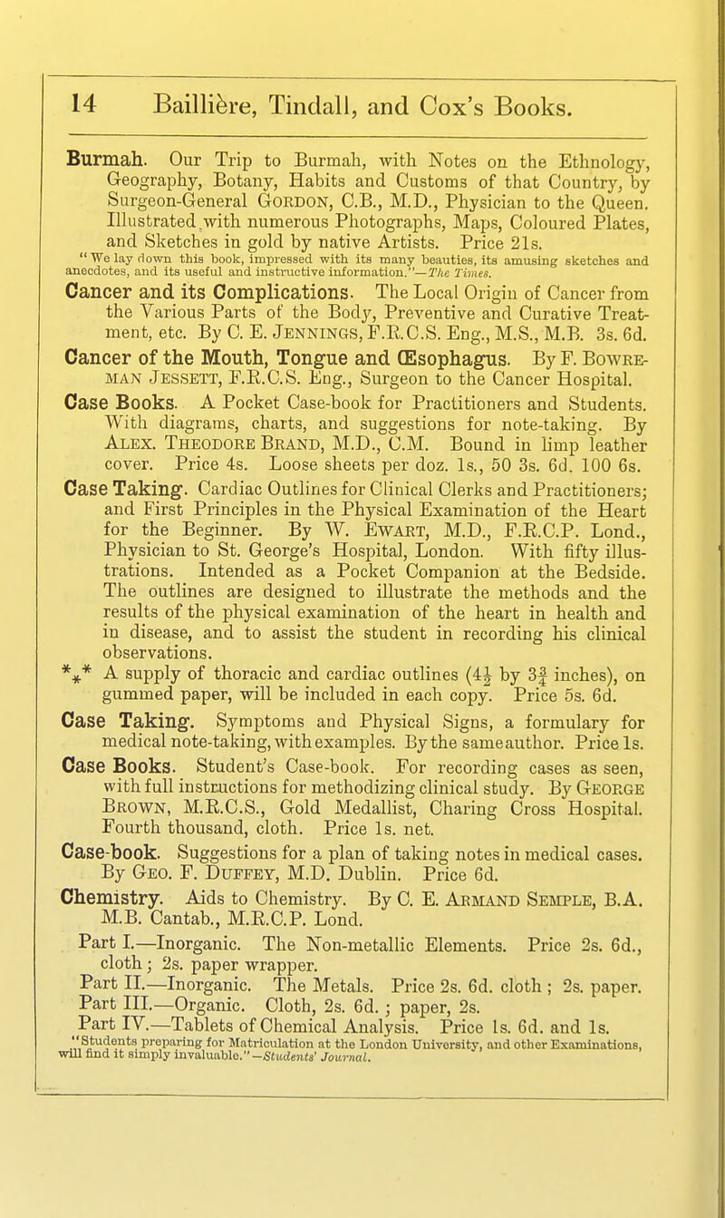 Burmah. Our Trip to Burmah, with Notes on the Ethnologj^, Geography, Botany, Habits and Customs of that Country, by Surgeon-General Gordon, C.B., M.D., Physician to the Queen. Illustrated ^with numerous Photographs, Maps, Coloured Plates, and Sketches in gold by native Artists. Price 21s.  We lay rlown this book, impressed with its many beauties, its amusing sketches and anecdotes, and its useful and instructive information.—The Times. Cancer and its Complications. The Local Origin of Cancer from the Various Parts of the Body, Preventive and Curative Treat- ment, etc. ByC. E.Jennings, F.RC.S. Eng., M.S., M.B. 3.s. 6d. Cancer of the Mouth, Tongue and (Esophagus. By F. Bowre- MAN Jessett, F.K.C.S. Eng., Surgeon to the Cancer Hospital. Case Books. A Pocket Case-book for Practitioners and Students. With diagrams, charts, and suggestions for note-taking. By Alex. Theodore Brand, M.D., CM. Bound in limp leather cover. Price 4s. Loose sheets per doz. Is., 50 3s. 6d. 100 6s. Case Taking. Cardiac Outlines for Clinical Clerks and Practitioners; and First Principles in the Physical Examination of the Heart for the Beginner. By W. Ewart, M.D., F.R.C.P. Lond., Physician to St. George's Hospital, London. With fifty illus- trations. Intended as a Pocket Companion at the Bedside. The outlines are designed to illustrate the methods and the results of the physical examination of the heart in health and in disease, and to assist the student in recording his clinical observations. A supply of thoracic and cardiac outlines (ij by 3| inches), on gummed paper, will be included in each copy. Price 5s. 6d. Case Taking. Symptoms and Physical Signs, a formulary for medical note-taking, with examples. By the sameauthor. Price Is. Case Books. Student's Case-book. For recording cases as seen, with full instructions for methodizing clinical study. By George Brown, M.E.C.S., Gold MedaUist, Charing Cross Hospital. Fourth thousand, cloth. Price Is. net. Case-book. Suggestions for a plan of taking notes in medical cases. By Geo. F. Duffey, M.D. Dublin. Price 6d. Chemistry. Aids to Chemistry. By C. E. Armand Semple, B.A, M.B. Cantab., M.E.C.P. Lond. Part I.—Inorganic. The Non-metallic Elements. Price 2s. 6d., cloth; 2s. paper wrapper. Part IL—Inorganic. The Metals. Price 2s. 6d. cloth ; 2s. paper. Part IIL—Organic. Cloth, 2s. 6d.; paper, 2s. Part IV.—Tablets of Chemical Analysis. Price Is. 6d. and Is. ■V,^if P'opa'ing; for Matriculation at the London University, and other Examinations, will find It simply invaluable. —iStudents' Journal.