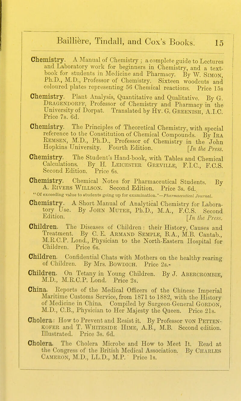 Chemistry. A Manual of Chemistry ; a complete guide to Lectures and Laboratory work for beginners in Chemistry, and a text- book for students in Medicine and Pharmacy. By W. Simon, Ph.D., M.D., Professor of Chemistry. Sixteen woodcuts and coloured plates representing 56 Chemical reactions. Price 15s Chemistry. Plant Analysis, Quantitative and Qualitative. By G. Dragendorff, Professor of Chemistry and Pharmacy in the University of Dorpat. Translated by Hy. G-. Greenish, A.I.C. Price 7s. 6d. Chemistry. The Principles of Theoretical Chemistry, with special reference to the Constitution of Chemical Compounds. By Ira Eemsen, M.D., Ph.D., Professor of Chemistry in the John Hopkins University. Fourth Edition. [In the Press. Chemistry. The Student's Hand-book, with Tables and Chemical Calculations. By H. Leicester Greville, F.LC, F.C.S. Second Edition. Price 6s. Chemistry. Chemical Notes for Pharmaceutical Students. By A. PaVERS WiLLSON. Second Edition. Price 3s. 6d., Of exceeding value to students going up for &x.amma.t\on.—Pharmaceutical Journal. Chemistry. A Short Manual of Analytical Chemistry for Labora- tory Use. By John Muter, Ph.D., M.A., F.C.S. Second Edition. [/^ the Press. Children. The Diseases of Children : their History, Causes and Treatment. By C. E. Armand Semple, B.A., M.B. Cantab., M.RC.P. Lend., Physician to the ISTorth-Eastern Hospital for Children. Price 6s. Children. Confidential Chats with Mothers on the healthy rearing of Children. By Mrs. BowDiOH. Price 2s.- Children. On Tetany in Young Children. By J. Abercrombie, M.D., M.E.C.P. Lond. Price 2s. China. Reports of the Medical Officers of the Chinese Imperial Maritime Customs Service, from 1871 to 1882, with the History of Medicine in China. Compiled by Surgeon-General GORDON, M.D., C.B., Physician to Her Majesty the Queen. Price 21s. Cholera: How to Prevent and Resist it. By Professor VON Petten- KOFER and T. Whiteside Hime, A.B., M.B. Second edition. Illustrated. Price 3s. 6d. Cholera. The Cholera Microbe and How to Meet It. Eead at the Congress of the British Medical Association. By Charles Cameron, M.D., LL.D., M.P. Price Is.