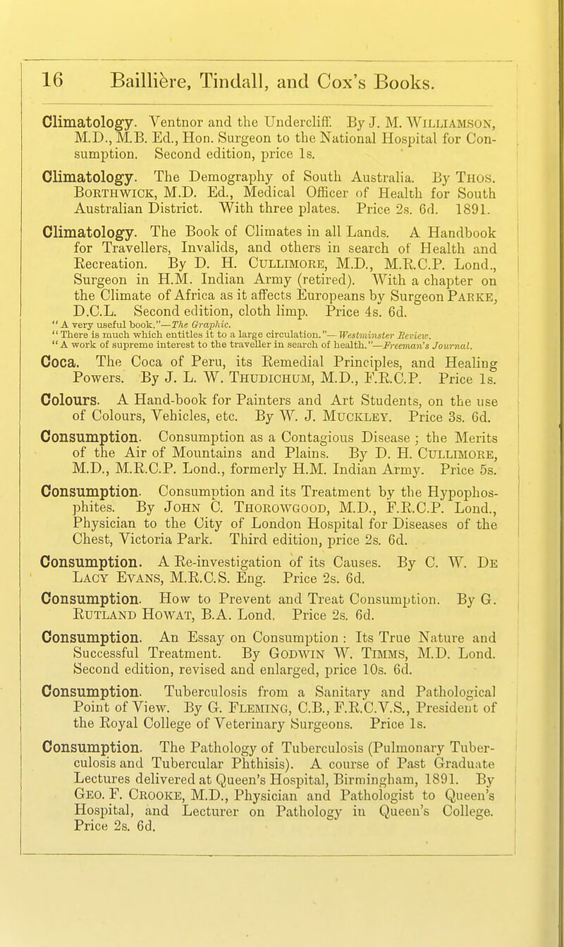 Climatology. Ventnor and the Undercliff. By J. M. Williamson, M.D., M.B. Ed., Hon. Surgeon to the National Hospital for Con- sumption. Second edition, price Is. Climatology. The Demography of South Australia. By Thos. BORTHWICK, M.D. Ed., Medical Officer of Health for South Australian District. With three plates. Price 2s. 6d. 1891. Climatology. The Book of Climates in all Lands. A Handbook for Travellers, Invalids, and others in search of Health and Recreation. By D. H. Cullimoke, M.D., M.RC.P. Lond., Surgeon in H.M. Indian Army (retired). With a chapter on the Climate of Africa as it affects Europeans by Surgeon Parke, D.C.L. Second edition, cloth limp. Price 4s. 6d.  A very useful book.—The Graphic.  There is much which entitles it to a large circulation.— Westminster Hevieia. A work of supreme interest to the traveller in seai-ch of health.—Freeman's Journal. Coca. The Coca of Peru, its Remedial Principles, and Healing Powers. By J. L. W. Thudichum, M.D., E.R.C.P. Price Is. Colours. A Hand-book for Painters and Art Students, on the use of Colours, Vehicles, etc. By W. J. Muckley. Price 3s. 6d. Consumption. Consumption as a Contagious Disease ; the Merits of the Air of Mountains and Plains. By D. H. Cullimore, M.D., M.R.C.P. Lond., formerly H.M. Indian Army. Price 5s. Consumption. Consumption and its Treatment by the Hypophos- phites. By John C. Thorowgood, M.D., F.R.C.P. Lond., Physician to the City of London Hospital for Diseases of the Chest, Victoria Park. Third edition, price 2s. 6d. Consumption. A Re-investigation of its Causes. By C. W. De Lacy Evans, M.R.C.S. Eng. Price 2s. 6d. Consumption. How to Prevent and Treat Consumption. By G. Rutland Howat, B.A. Lond. Price 2s. 6d. Consumption. An Essay on Consumption : Its True Nature and Successful Treatment. By Godwin W. Timms, M.D. Lond. Second edition, revised and enlarged, price 10s. 6d. Consumption. Tuberculosis from a Sanitary and Pathological Point of View. By G. FLEMING, C.B., F.R.C.V.S., President of the Royal College of Veterinary Surgeons. Price Is. Consumption. The Pathology of Tuberculosis (Pulmonary Tuber- culosis and Tubercular Phthisis). A course of Past Graduate Lectures delivered at Queen's Hospital, Birmingham, 1891. By Geo. F. Crooke, M.D., Physician and Pathologist to Queen's Hospital, and Lecturer on Pathology in Queen's College. Price 2s. 6d.