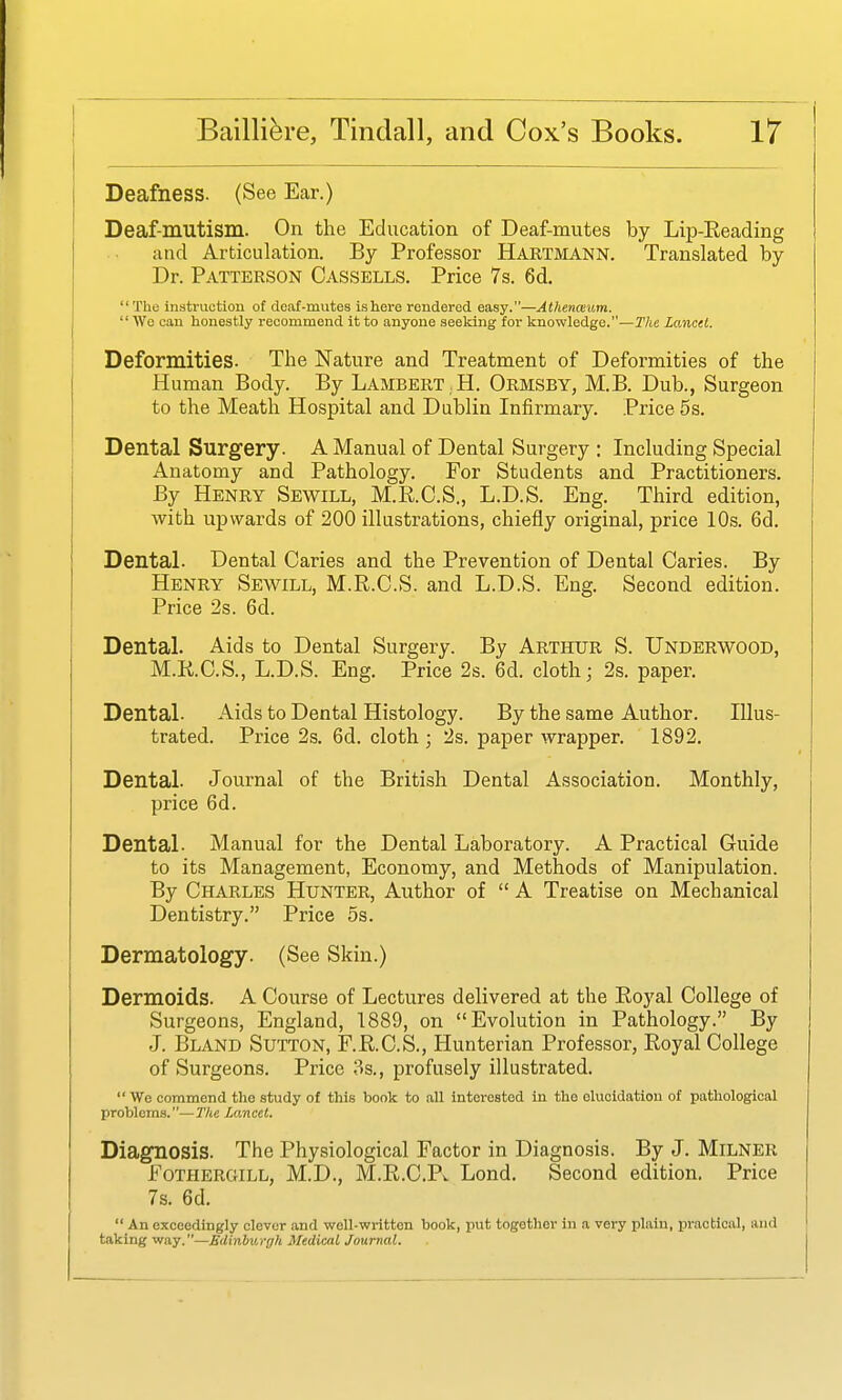 Deafness. (See Ear.) Deaf-mutism. On the Education of Deaf-mutes by Lip-Eeading and Articulation. By Professor Hartmann. Translated by Dr. Patterson Cassells. Price 7s. 6d. The instruction of deaf-mutes is here rendered easy.—Athenceum. We can honestly recommend it to anyone seeking for knowledge.—The Lancet. Deformities. The Nature and Treatment of Deformities of the Human Body. By Lambert .H. Ormsby, M.B. Dub., Surgeon to the Meath Hospital and Dublin Infirmary. Price 5s. Dental Surgery. A Manual of Dental Surgery : Including Special Anatomy and Pathology. For Students and Practitioners. By Henry Sewill, M.E.C.S., L.D.S. Eng. Third edition, with upwards of 200 illustrations, chiefly original, price 10s. 6d. Dental. Dental Caries and the Prevention of Dental Caries. By Henry Sewill, M.R.C.S. and L.D.S. Eng. Second edition. Price 2s. 6d. Dental. Aids to Dental Surgery. By ARTHUR S. Underwood, M.R.C.S., L.D.S. Eng. Price 2s. 6d. cloth; 2s. paper. Dental. Aids to Dental Histology. By the same Author. Illus- trated. Price 2s. 6d. cloth ; 2s. paper wrapper. 1892. Dental. Journal of the British Dental Association. Monthly, price 6d. Dental. Manual for the Dental Laboratory. A Practical Guide to its Management, Economy, and Methods of Manipulation. By Charles Hunter, Author of A Treatise on Mechanical Dentistry. Price 5s. Dermatology. (See Skin.) Dermoids. A Course of Lectures delivered at the Royal College of Surgeons, England, 1889, on Evolution in Pathology. By J. Bland Sutton, F.R.C.S., Hunterian Professor, Royal College of Surgeons. Price :3s., profusely illustrated. We commend the study of this book to all Interested in the elucidation of pathological problems.—The Lancet. Diagnosis. The Physiological Factor in Diagnosis. By J. Milner Fothergill, M.D., M.R.C.Pw Lond. Second edition. Price 7s. 6d. An exceedingly clever and well-written book, put together in a very plain, practical, and taking way.—Bdinbv.rgh Medical Journal.