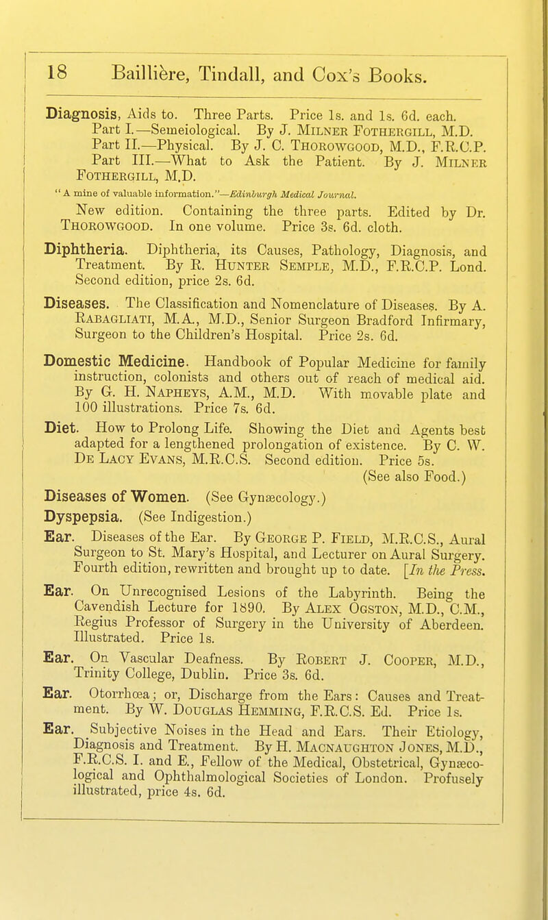 Diagnosis, Aids to. Three Parts, Price Is. and Is. 6d. each. Part I.—Seineiological. By J. Milner Fothergill, M.D. Part II.—Physical. By J. 0. Thorowgood, M.D., F.R.C.P. Part III.—What to Ask the Patient. By J. Milker Fothergill, M.D. A mine of valuable information.—Edinburgh Medical Journal. New edition. Containing the three parts. Edited by Dr. Thorowgood. In one volume. Price 3s. 6d. cloth. Diphtheria. Diphtheria, its Causes, Pathology, Diagnosis, and Treatment. By R. HuNTER Semple, M.D., F.R.C.P. Lond. Second edition, price 2s. 6d. Diseases. The Classification and Nomenclature of Diseases. By A. Rabagliati, M.A., M.D., Senior Surgeon Bradford Infirmary, Surgeon to the Children's Hospital. Price 2s. 6d. Domestic Medicine. Handbook of Popular Medicine for family instruction, colonists and others out of reach of medical aid. By a. H. Napheys, A.M., M.D. With movable plate and 100 illustrations. Price 7s. 6d. Diet. How to Prolong Life. Showing the Diet and Agents best adapted for a lengthened prolongation of existence. By C. W. De Lacy Evans, M.R.C.S. Second edition. Price 5s. (See also Food.) Diseases of Women. (See Gynaecology.) Dyspepsia. (See Indigestion.) Ear. Diseases of the Ear. By George P. Field, M.R.C.S., Aural Surgeon to St. Mary's Hospital, and Lecturer on Aural Surgery, Fourth edition, rewritten and brought up to date. [In the Press. Ear. On Unrecognised Lesions of the Labyrinth. Being the Cavendish Lecture for 1890. By Alex Ogston, M.D., CM., Regius Professor of Surgery in the University of Aberdeen. Illustrated. Price Is. Ear. On Vascular Deafness. By Robert J. Cooper, M.D., Trinity College, Dublin. Price 3s. 6d. Ear. Otorrhoea; or, Discharge from the Ears: Causes and Treat- ment. By W. Douglas Hemming, F.R.C.S. Ed. Price Is. Ear. Subjective Noises in the Head and Ears. Their Etiology, Diagnosis and Treatment. By H. Macnaughton Jones, M.D., F.R.C.S. I. and E., Fellow of the Medical, Obstetrical, Gynseco- logical and Ojihthalmological Societies of London. Profusely illustrated, price 4s. 6d.