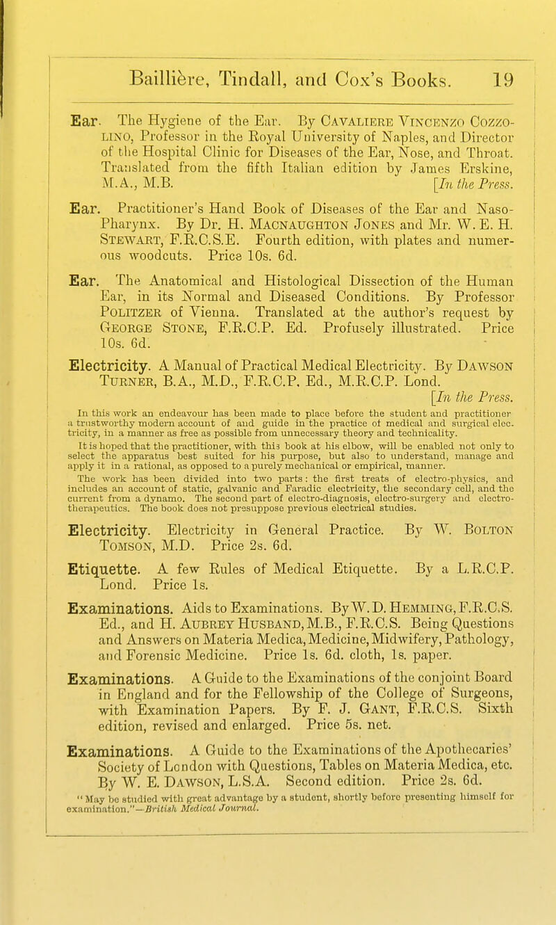 I Ear. The Hygiene of the E;ir. By Cavaliere Vincenzo Cozzo- UNO, Professor in the Royal University of Naples, and Director ^ of the Hospital Clinic for Diseases of the Ear, Nose, and Throat. Translated from the fifth Italian edition by James Erskine, M.A., M.B. [In the Press. Ear. Practitioner's Hand Book of Diseases of the Ear and Naso- pharynx. By Dr. H. Macnaughton Jones and Mr. W.E. H. Stewart, F.RC.S.E. Fourth edition, with plates and numer- ous woodcuts. Price 10s. 6d. Ear. The Anatomical and Histological Dissection of the Human Ear, in its Normal and Diseased Conditions. By Professor POLITZER of Vienna. Translated at the author's request by j George Stone, F.R.C.P. Ed. Profusely illustrated. Price ' 10s. 6d. I Electricity. A Manual of Practical Medical Electricity. By Dawson Turner, B.A., M.D., F.RC.P. Ed., M.E.C.P. Lond. [In the Press. In this work an endeavour has been made to place before the student and practitioner | u trustworthy modern account of and guide in the practice of medical and surgical eleo. ! tricity, iu a manner as free as possible from unnecessary theory and technicality. It is hoped that the practitioner, with thia book at his elbow, will be enabled not only to select the apparatus best suited for his purpose, but also to understand, manage and apply it in a I'ational, as opposed to a purely mechanical or empirical, manner. The work has been divided into two parts: the first treats of electro-physics, and i includes an account of static, galvanic and Faradic electricity, the secondary cell, and the | current from a dynamo. The second part of electro-diagnosis, electro-surgery and electro- therapeutics. The book does not presuppose previous electrical studies. 1 Electricity. Electricity in General Practice. By W. Bolton ! ToMSON, M.D. Price 2s. 6d. Etiquette. A few Eules of Medical Etiquette. By a L.E.C.P. Lond. Price Is. Examinations. Aids to Examinations. By W.D. HEMMING, F.R.C.S. Ed., and H. Aubrey Husband,M.B., F.R.C.S. Being Questions and Answers on Materia Medica, Medicine, Midwifery, Pathology, and Forensic Medicine. Price Is. 6d. cloth. Is. paper. j Examinations. A Guide to the Examinations of the conjoint Board ] in England and for the Fellowship of the College of Surgeons, ' with Examination Papers. By F. J. Gant, F.R.C.S. Sixih , edition, revised and enlarged. Price 5s. net. Examinations. A Guide to the Examinations of the Apothecaries' ' Society of London with Questions, Tables on Materia Medica, etc. j By W. E. Dawson, L.S.A. Second edition. Price 2s. 6d. May bo studied with great advantage by a student, shortly before presenting himself for ei^amxTiBXion.''—British Medical Journal. \