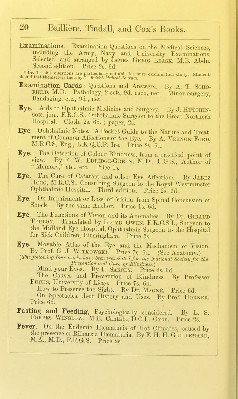 Examinations. Examination Questions on the Medical Sciences, including the Army, Navy and University Examinations. Selected and arranged by James Greig Leask, M. B. Abdn. Second edition. Price 2s. 6d. , questions are particularly suitable for pure examination study. Students sliould test themselves thevehy.—British Medical Journal. Examination Cards : Questions and Answers. By A. T. SCHO- FIELD, M.D. Pathology, 2 sets, 9d. eacli, net. Minor Surgery, Bandaging, etc., 9d., net. Eye. Aids to Ophthalmic Medicine and Surgery. By J. Hutchin- son, jun., F.E.C.S., Ophthalmic Surgeon to the Great Northern Hospital. Cloth, 2s. 6d.; paper, 2s. Eye. Ophthalmic Notes. A Pocket Guide to the Nature and Treat- ment of Common Affections of the Eye. By A. Vernon Ford M.R.C.S. Eng., L.K.Q.C.P. Ire. Price 2s. 6d. Eye. The Detection of Colour Blindness, from a practical point of view. By F. W. Edridge-Green, M.D., F.G.S., Author of Memory, etc., etc. Price Is. Eye. The Cure of Cataract and other Eye Affections. By Jabez Hogg, M.E.C.S., Consulting Surgeon to the Eoyal AVestminster Ophthalmic Hospital. Third edition. Price 2s. 6d. Eye. On Impairment or Loss of Vision from Spinal Concussion or Shock. By the same Author. Price Is. 6d. Eye. The Functions of Vision and its Anomalies. By Dr. Giraud Teulon. Translated by Lloyd Owen, F.E.C.S.I., Surgeon to the Midland Eye Hospital, Ophthalmic Surgeon to the Hospital for Sick Children, Birmingham. Price 5s. Eye. Movable Atlas of the Eye and the Mechanism of Vision. By Prof. G. J. Witkowski. Price 7s. 6d. (See Anatomy.) (The following four works have been translated for the National Society for the Prevention and Cure of Blindness.) Mind your Eyes. By F. Sarcey. Price 2s. 6d. The Causes and Prevention of Blindness. By Professor FuCHS, University of Liege. Price 7s. 6d. How to Preserve the Sight. By Dr. Magne. Price 6d. On Spectacles, their History and Uses. By Prof. Horner. Price 6d. Fasting and Feeding, Psychologically considered. By L. S. Forbes Winslow, M.B. Cantab., D.C.L. Oxon. Price 2s. Fever. On the Endemic Hematuria of Hot Climates, caused by the presence of Bilharzia Hjematuria. BvF. H. H. Guillemard, M.A, M.D., F.E.G.S. Price 2s.