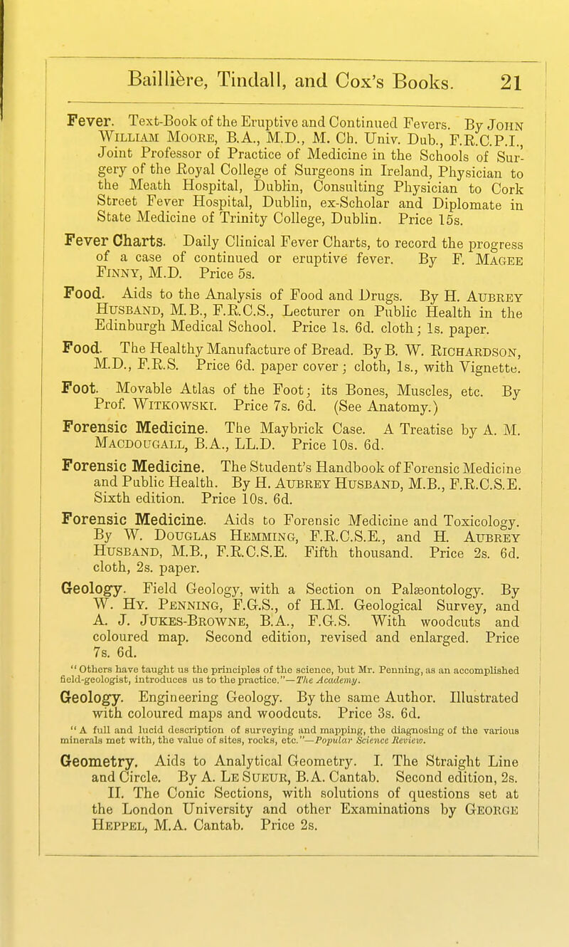 Fever. Text-Book of the Eruptive and Continued Fevers. By John William Moore, B.A., M.D., M. Ch. Univ. Dub., F.R.C.P.I., Joint Professor of Practice of Medicine in the Schools of Sur- gery of the Eoyal College of Surgeons in Ireland, Physician to the Meath Hospital, Dublin, Consulting Physician to Cork i Street Fever Hospital, Dublin, ex-Scholar and Diplomate in State Medicine of Trinity College, DubHn. Price 15s. | Fever Charts. Daily Clinical Fever Charts, to record the jDrogress ' of a case of continued or eruptive fever. By F. Magee Finny, M.D. Price 5s. j Food. Aids to the Analysis of Food and Drugs. By H. Aubrey Husband, M.B., F.R.C.S., Lecturer on Public Health in the Edinburgh Medical School. Price Is, 6d. cloth; Is. paper. Food. The Healthy Manufacture of Bread. By B. W. Richardson, M.D., F.R.S. Price 6d. paper cover; cloth, Is., with Vignette. Foot. Movable Atlas of the Foot; its Bones, Muscles, etc. By Prof. WiTKOWSKL Price 7s. 6d. (See Anatomy.) i Forensic Medicine. The Maybrick Case. A Treatise by A. M. I Macdougall, B.A., LL.D. Price 10s. 6d. Forensic Medicine. The Student's Handbook of Forensic Medicine and Public Health. By H. Aubrey Husband, M.B., F.R.C.S.E. ! Sixth edition. Price 10s. 6d. Forensic Medicine. Aids to Forensic Medicine and Toxicology. By W. Douglas Hemming, F.R.C.S.E., and H. Aubrey ! Husband, M.B., F.R.C.S.E. Fifth thousand. Price 2s. 6d. cloth, 2s. paper. Geolog'y. Field Geology, with a Section on Palaeontology. By W. Hy. Penning, F.G.S., of H.M. Geological Survey, and A. J. Jukes-Browne, B.A., F.G.S. With woodcuts and coloured map. Second edition, revised and enlarged. Price i 7s. 6d. ! others have taught us the principles of the science, but Mr. Penning, as an accomplished field-geologist, introduces us to the practice.—The Academy. | Geology. Engineering Geology. By the same Author. Illustrated i with coloured maps and woodcuts. Price 3s. 6d. A full and lucid description of surveying and mapping, the diagnosing of the various i minerals met with, the value of sites, rocks, etc.—Popular Science Hevieio. I Geometry. Aids to Analytical Geometry. I. The Straight Line and Circle. By A. Le Sueur, B. A. Cantab. Second edition, 2s. II. The Conic Sections, with solutions of questions set at the London University and other Examinations by George Heppel, M.A. Cantab. Price 2s.