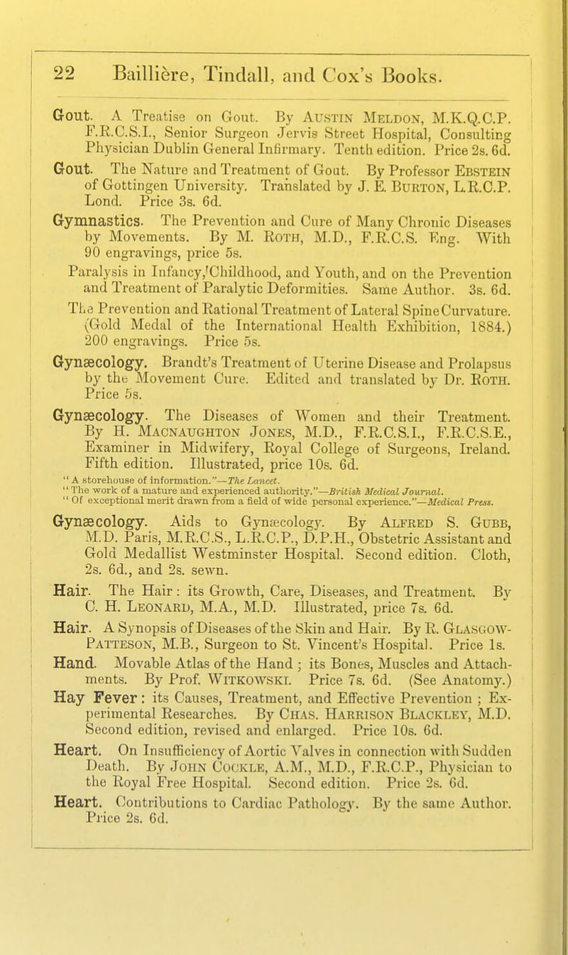 Gout. A Treatise on Gout. By Austin Meldon, M.K.Q^C.P. F.R.C.S.I., Senior Surgeon Jervis Street Ho.spital, Consulting Physician Dublin General Infirmary. Tenth edition. Price 2s. 6d. Gout. The Nature and Treatment of Gout. By Professor Ebstein of Gottingen University. Translated by J. E. Burton, L.E.C.P. Lond. Price 3s. 6d. Gymnastics. The Prevention and Cure of Many Chronic Diseases by Movements. By M. Roth, M.D., F.R.C.S. Eng. With 90 engravings, price 5s. Paralysis in Infancy,'Childhood, and Youth, and on the Prevention and Treatment of Paralytic Deformities. Same Author. 3s. 6d. The Prevention and Rational Treatment of Lateral Spine Curvature. {Gold Medal of the International Health Exhibition, 1884.) 200 engravings. Price 5s. Gynaecology. Brandt's Treatment of Uterine Disease and Prolapsus by the Movement Cure. Edited and translated by Dr. Roth. Price 6s. Gyneecology. The Diseases of Women and their Treatment. By H. Macnaughton Jones, M.D., F.R.C.S.I., F.R.C.S.E., Examiner in Midwifery, Royal College of Surgeons, Ireland. Fifth edition. Illustrated, price 10s. 6d. A storehuuse of information.—The Lancet. The work of a mature and experienced authoi-ity.—British Medicol Journal. Of exceptional merit di'awn from a field of wide personal exiierienoe.—Medical Press. Gynaecology. Aids to Gynaecology. By Alered S. Gubb, M.D. Paris, M.R.C.S., L.R.C.P., D.P.H., Obstetric Assistant and Gold Medallist Westminster Hospital. Second edition. Cloth, 2s. 6d., and 2s. sewn. Hair. The Hair: its Growth, Care, Diseases, and Treatment. B}-- C. H. Leonard, M.A., M.D. Illustrated, price 7s. 6d. Hair. A Synopsis of Diseases of the Skin and Hair. By R. Glasgow- Patteson, M.B., Surgeon to St. Vincent's Hospital. Price Is. Hand. Movable Atlas of the Hand ; its Bones, Muscles and Attach- ments. By Prof. Witkowski. Price 7s. 6d. (See Anatomy.) Hay Fever: its Causes, Treatment, and Effective Prevention ; Ex- perimental Researches. By Chas. Harrison Blackley, M.D. Second edition, revised and enlarged. Price 10s. 6d. Heart. On InsuflBciency of Aortic Valves in connection with Sudden Death. By John Cockle, A.M., M.D., F.R.C.P., Physician to the Royal Free Hospital. Second edition. Price 2s. 6d. Heart. Contributions to Cardiac Pathology. By the same Author. Price 2s. 6d.