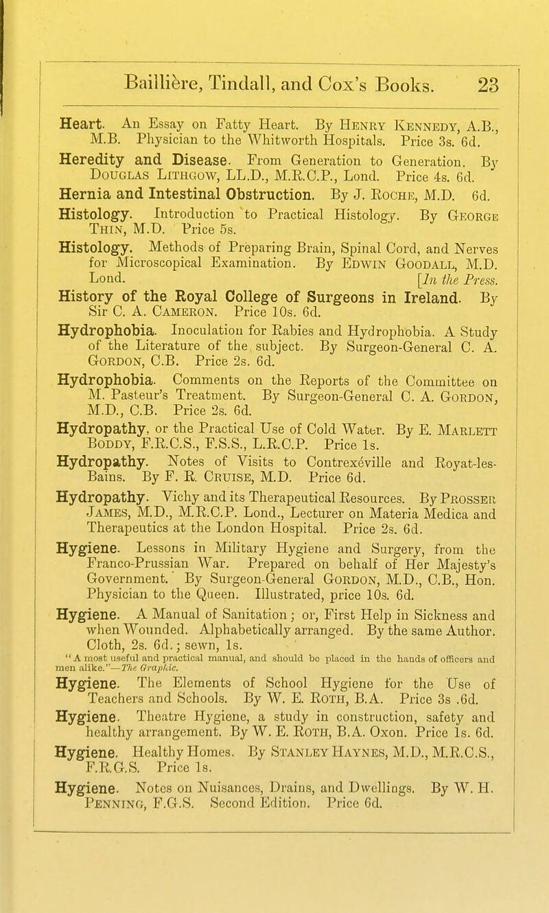Heart. An Essay on Fatty Heart. By Henry Kennedy, A.B., M.B. Physician to the Whitworth Hospitals. Price 3s. 6d. Heredity and Disease. From Generation to Generation. By Douglas Lithgow, LL.D., M.RC.P., Lond. Price 4s. 6d. Hernia and Intestinal Obstruction. By J. Eoche, M.D. 6d. Histology. Introduction to Practical Histology. By George Thin, M.D. Price 5s. Histology. Methods of Preparing Brain, Spinal Cord, and Nerves for Microscopical Examination. By Edwin Goodall, M.D. Lond. [In the Press. History of the Royal College of Surgeons in Ireland. By Sir C. A. Cameron. Price 10s. 6d. Hydrophobia. Inoculation for Rabies and Hydrophobia. A Study of the Literature of the, subject. By Surgeon-General C. A. Gordon, C.B. Price 2s. 6d. Hydrophobia. Comments on the Eeports of the Committee on M. Pasteur's Treatment. By Surgeon-General C. A. Gordon, M.D., C.B. Price 2s. 6d. Hydropathy, or the Practical Use of Cold Water. By E. Marlett BoDDY, F.KC.S., F.S.S., L.E.C.P. Price Is. Hydropathy. Notes of Visits to Contrex(^ville and Eoyat-les- Bains. By F. E. Cruise, M.D. Price 6d. Hydropathy. Vichy and its Therapeutical Eesources. By Prosser Ja^^ies, M.p., M.E.C.P. Lond., Lecturer on Materia Medica and Therapeutics at the London Hospital. Price 2s. 6d. Hygiene. Lessons in Military Hygiene and Surgery, from the Franco-Prussian War. Prepared on behalf of Her Majesty's Government. By Surgeon-General Gordon, M.D., C.B., Hon. Physician to the Queen. Illustrated, price 10s. 6d. Hygiene. A Manual of Sanitation; or, First Help in Sickness and when Wounded. Alphabetically arranged. By the same Author. Cloth, 2s. 6d.; sewn. Is.  a most useful and practical manual, and should bo placed iu the haads of officers and men alike.—Tlie Orapkic. Hygiene. The Elements of School Hygiene for the Use of Teachers and Schools. By W. E. Eoth, B.A. Price 3s .6d. Hygiene. Theatre Hygiene, a study in construction, safety and healthy arrangement. By W. E. EoTH, B.A. Oxon. Price Is. 6d. Hygiene. Healthy Homes. By Stanley Haynes, M.D., M.E.C.S., F.R.G.S. Price Is. Hygiene. Notes on Nuisances, Drains, and Dwellings. By W. H. Penning, F.G.S. Second Edition. Price 6d.