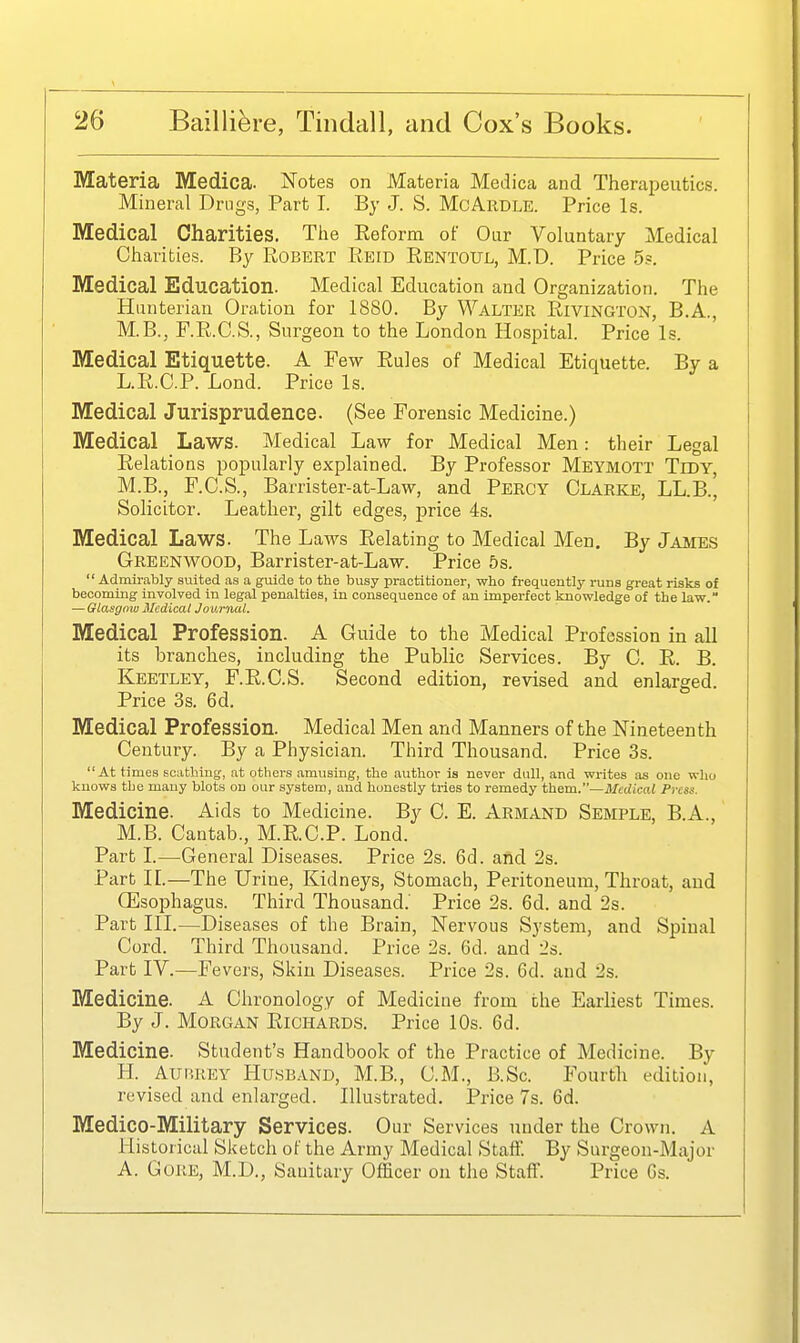 Materia Medica. Notes on Materia Medica and Therapeutics. Mineral Drugs, Part I. By J. S. McArdle. Price Is. Medical Charities. The Eeform of Our Voluntary Medical Charities. By Robert Eeid Rentoul, M.D. Price 5?. Medical Education. Medical Education and Organization. The Hunterian Oration for 1880. By Walter Rivington, B.A., M.B., F.R.C.S., Surgeon to the London Hospital. Price Is. Medical Etiquette. A Few Rules of Medical Etiquette. By a L.R.C.P. Lond. Price Is. Medical Jurisprudence. (See Forensic Medicine.) Medical Laws. Medical Law for Medical Men: their Legal Relations popularly explained. By Professor Meymott Tidy, M.B., F.C.S., Barrister-at-Law, and Percy Clarke, LL.B., Solicitor. Leather, gilt edges, price 4s. Medical Laws. The Laws Relating to Medical Men. By James Greenwood, Barrister-at-Law. Price 5s. Admirably suited as a guide to the busy practitioner, who frequently runs great risks ot becoming involved in legal penalties, in consequence of an imperfect knowledge of the law. — Glasgow Medical Journal. Medical Profession. A Guide to the Medical Profession in all its branches, including the Public Services. By C. R. B. Keetley, F.R.C.S. Second edition, revised and enlarged. Price 3s. 6d. Medical Profession. Medical Men and Manners of the Nineteenth Century. By a Physician. Third Thousand. Price 3s. At times scathing, at others amusing, the author is never dull, and writes as one who knows the many blots on our system, and honestly tries to remedy theva.—Medical Press. Medicine. Aids to Medicine. By C. E. Armand Semple, B.A., M.B. Cantab., M.R.C.P. Lond. Part L—General Diseases. Price 2s. 6d. and 2s. Part IL—The Urine, Kidneys, Stomach, Peritoneum, Throat, and Oesophagus. Third Thousand.' Price 2s. 6d. and 2s. Part III.—Diseases of the Brain, Nervous System, and Spinal Cord. Third Thousand. Price 2s. 6d. and 2s. Part IV.—Fevers, Skin Diseases. Price 2s. 6d. and 2s. Medicine. A Chronology of Medicine from the Earliest Times. By J. Morgan Richard.s. Price 10s. 6d. Medicine. Student's Handbook of the Practice of Medicine. By H. Aurrey Husband, M.B., CM., B.Sc. Fourth edition, revised and enlarged. Illustrated. Price 7s. 6d. Medico-Military Services. Our Services under the Crown. A Historical Sketch of the Army Medical Staff. By Surgeon-Major A. Gore, M.D., Sanitary Officer on the Staff. Price Gs.