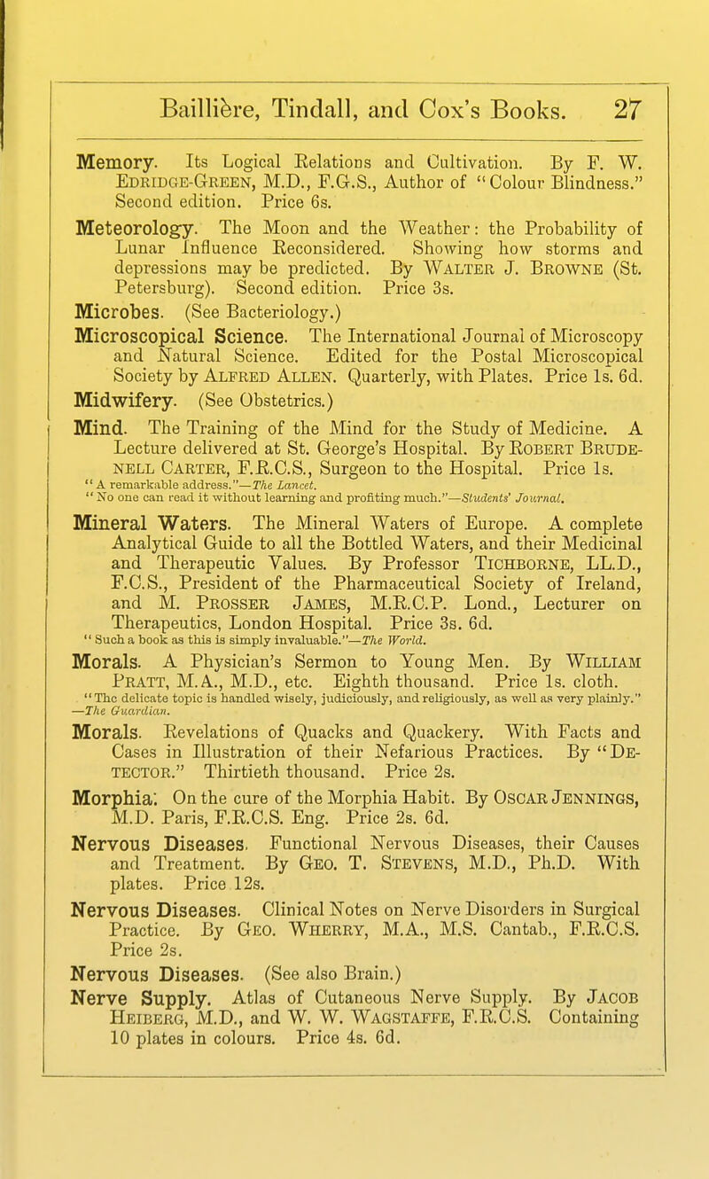 Memory. Its Logical Eelations and Cultivation. By F. W. Edridge-Green, M.D., F.G.S., Author of Colour Blindness. Second edition. Price 6s. Meteorology. The Moon and the Weather: the Probability of Lunar Influence Eeconsidered. Showing how storms and depressions may be predicted. By Walter J. Browne (St. Petersburg). Second edition. Price 3s. Microbes. (See Bacteriology.) Microscopical Science. The International Journal of Microscopy and Natural Science. Edited for the Postal Microscopical Society by Alfred Allen. Quarterly, with Plates. Price Is. 6d. Midwifery. (See Obstetrics.) Mind. The Training of the Mind for the Study of Medicine. A Lecture delivered at St. George's Hospital. By Egbert Brude- nell Carter, F.E.C.S., Surgeon to the Hospital. Price Is.  A remarkable address.—The Lancet.  No one can read it without learning and profiting much.—Students' Journal. Mineral Waters. The Mineral Waters of Europe. A complete Analytical Guide to all the Bottled Waters, and their Medicinal and Therapeutic Values. By Professor Tichborne, LL.D., F.C.S., President of the Pharmaceutical Society of Ireland, and M. Prosser James, M.E.C.P. Lond., Lecturer on Therapeutics, London Hospital. Price 3s. 6d.  Such a book as this is simply invaluable.—T/ie Woi-ld. Morals. A Physician's Sermon to Young Men. By William Pratt, M.A., M.D., etc. Eighth thousand. Price Is. cloth.  The delicate topic is handled wisely, judiciously, and religiously, as well as very plainly. —The Guardian. Morals. Eevelations of Quacks and Quackery. With Facts and Cases in Illustration of their Nefarious Practices. By De- tector. Thirtieth thousand. Price 2s. Morphia. On the cure of the Morphia Habit. By OscAR Jennings, M.D. Paris, F.E.C.S. Eng. Price 2s. 6d. Nervous Diseases. Functional Nervous Diseases, their Causes and Treatment. By Geo. T. Stevens, M.D., Ph.D. With plates. Price 12s. Nervous Diseases. Clinical Notes on Nerve Disorders in Surgical Practice. By Geo. Wherry, M.A., M.S. Cantab., F.E.C.S. Price 2s. Nervous Diseases. (See also Brain.) Nerve Supply. Atlas of Cutaneous Nerve Supply. By Jacob Heiberg, M.D., and W. W. Wagstaffb, F.E.C.S. Containing 10 plates in colours. Price 4s. 6d.