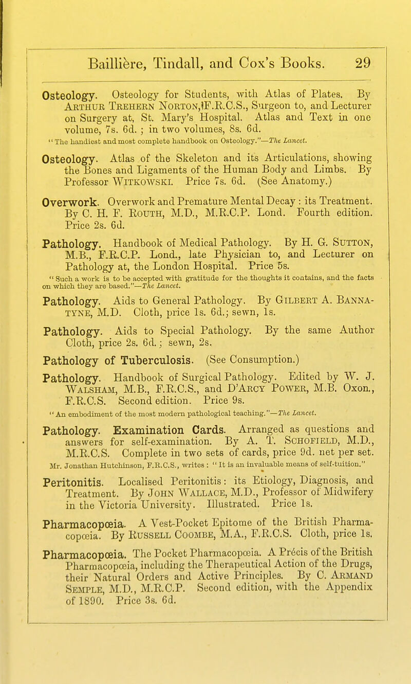 Osteology. Osteology for Students, with Atlas of Plates. B}' Arthur Trehern Norton,IF.K.C.S., Surgeon to, and Lecturer on Surgery at, St. Mary's Hospital. Atlas and Text in one volume, 7s. 6d.; in two volumes, 8s. 6d.  The handiest and most complete handbook on Osteology.—Tht Lancet, Osteology. Atlas of the Skeleton and its Articulations, showing the Bones and Ligaments of the Human Body and Limbs. By Professor Witkowski. Price 7s. 6d. (See Anatomy.) Overwork. Overwork and Premature Mental Decay : its Treatment. By 0. H. F. EouTH, M.D., M.K.C.P. Lond. Fourth edition. Price 2s. 6d. Pathology. Handbook of Medical Pathology. By H. G. Sutton, M.B., F.E.C.P. Lond., late Physician to, and Lecturer on Pathology at, the London Hospital. Price 5s.  Such a work is to be accepted with gratitude for the thoughts it contains, and the facts on which they are based.—The Lancet. Pathology. Aids to General Pathology. By Gilbert A. Banna- TYNE, M.D. Cloth, price Is. 6d.j sewn, Is. Pathology. Aids to Special Pathology. By the same Author Cloth, price 2s. 6d.; sewn, 2s. Pathology of Tuberculosis. (See Consumption.) Pathology. Handbook of Surgical Pathology. Edited by W. J. Walsham, M.B., F.R.C.S., and D'Arcy Power, M.B. Oxon., F.RC.S. Second edition. Price 9s. An embodiment of the most modem pathological teaching.—TAe Lancet. Pathology. Examination Cards. Arranged as questions and answers for self-examination. By A. T. Schofield, M.D., M.E.C.S. Complete in two sets of cards, price 9d. net per set. Mr. Jonathan Hutchinson, F.R.C.S., writes :  It is an invaluable means of self-tuition. Peritonitis. Localised Peritonitis: its Etiology, Diagnosis, and Treatment. By John Wallace, M.D., Professor of Midwifery in the Victoria University. Illustrated. Price Is. Pharmacopoeia. A Vest-Pocket Epitome of the British Pharma- copoeia. By KusSELL CooMBE, M.A., F.K.C.S. Cloth, price Is. Pharmacopoeia. The Pocket Pharmacopoeia. A Pr6cis of the British Pharmacopoeia, including the Therapeutical Action of the Drugs, their Natural Orders and Active Principles. By C. Armand Semple, M.D., M.R.C.P. Second edition, with the Appendix of 1890. Price 3s. 6d.
