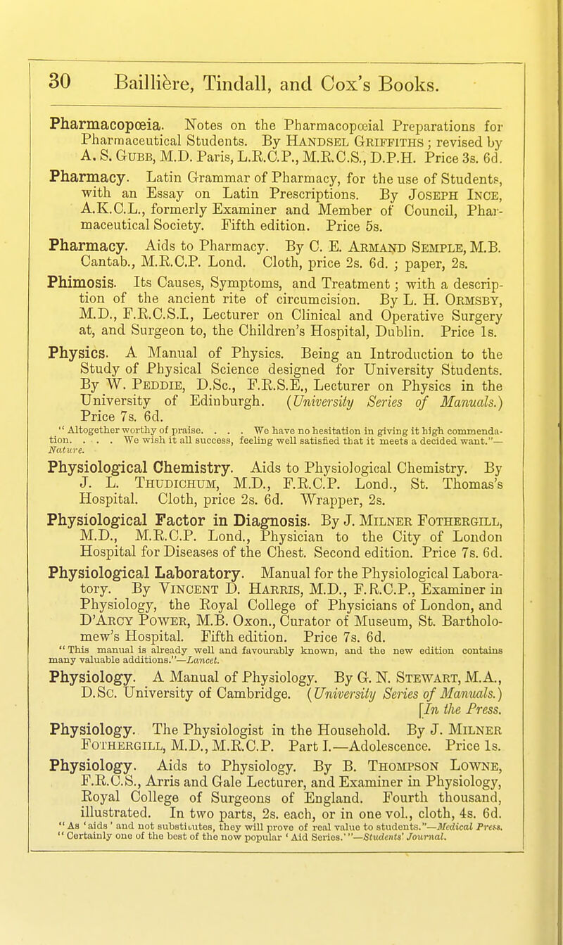 Pharmacopoeia. Notes on the Pharmacopoeial Preparations for Pharmaceutical Students. By Handsel Griffiths ; revised by A. S. GuBB, M.D. Paris, L.E.O.P., M.R.C.S., D.P.H. Price 3s. 6d. Pharmacy. Latin Grammar of Pharmacy, for the use of Student.?, with an Essay on Latin Prescriptions. By Joseph Ince, A.K.C.L., formerly Examiner and Member of Council, Phai - maceutical Society. Fifth edition. Price 5s. Pharmacy. Aids to Pharmacy. By C. E. Armand Semple, M.B. Cantab., M.E.C.P. Lond. Cloth, price 2s. 6d. ; paper, 2s. Phimosis. Its Causes, Symptoms, and Treatment; with a descrip- tion of the ancient rite of circumcision. By L. H. Ormsby, M.D., F.R.C.S.I, Lecturer on Clinical and Operative Surgery at, and Surgeon to, the Children's Hospital, Dublin. Price Is. Physics. A Manual of Physics. Being an Introduction to the Study of Physical Science designed for University Students. By W. Peddie, D.Sc, F.E.S.E., Lecturer on Physics in the University of Edinburgh. (University Series of Manuals.) Price 7s. 6d. Altogether worthy of praise. . . . We have no hesitation in giving it high commenda- tion. . . . We -wish it all sucoess, feeling well satisfied that it meets a decided want.— Nature. Physiological Chemistry. Aids to Physiological Chemistry. By J. L. Thudichum, M.D., F.E.C.P. Lond., St. Thomas's Hospital. Cloth, price 2s. 6d. Wrapper, 2s. Physiological Factor in Diagnosis. By J. Milner Fothergill, M.D., M.E.C.P. Lond., Physician to the City of London Hospital for Diseases of the Chest. Second edition. Price 7s. 6d. Physiological Laboratory. Manual for the Physiological Labora- tory. By Vincent D. Harris, M.D., F.R.CP., Examiner in Physiology, the Eoyal College of Physicians of London, and D'Aecy Power, M.B. Oxon., Curator of Museum, St. Bartholo- mew's Hospital. Fifth edition. Price 7s. 6d. This manual is already well and favourably known, and the new edition contains many valuable additions.—Lancet. Physiology. A Manual of Physiology. By G. N. Stewart, M.A., D.Sc. University of Cambridge. {University Series of Manuals.) \In the Press. Physiology. The Physiologist in the Household. By J. Milner Fothergill, M.D., M.E.C.P. Part L—Adolescence. Price Is. Physiology. Aids to Physiology. By B. Thompson Lowne, F.E.C.S., Arris and Gale Lecturer, and Examiner in Physiology, Eoyal College of Surgeons of England. Fourth thousand, illustrated. In two parts, 2s. each, or in one vol., cloth, 4s. 6d. As 'aids ' and not substitutes, they will prove of real value to students, —il/cdicat Pre^s. Certainly one of the best of the now popular ' Aid Series.' Students' Journal.