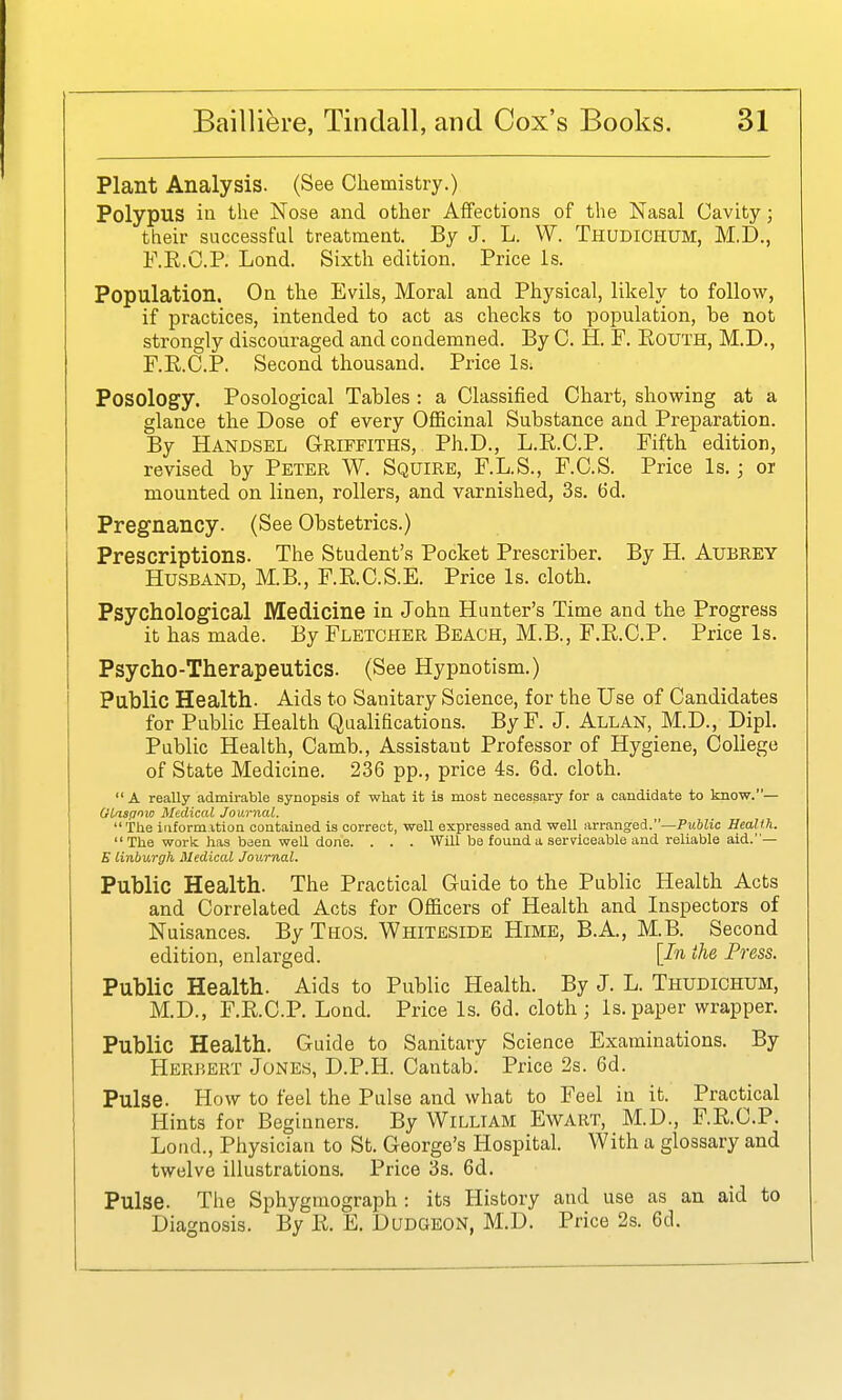 Plant Analysis. (See Chemistry.) Polypus ill the Nose and other Affections of the Nasal Cavity; their successful treatment. By J. L. W. Thudiohum, M.D., F.E.C.P, Lond. Sixth edition. Price is. Population. On the Evils, Moral and Physical, likely to follow, if practices, intended to act as checks to population, be not strongly discouraged and condemned. By C. H. F. RouTH, M.D., F.E.C.P. Second thousand. Price Is; Posology. Posological Tables : a Classified Chart, showing at a glance the Dose of every Oflficinal Substance and Preparation. By Handsel G-riffiths, Ph.D., L.R.C.P. Fifth edition, revised by Peter W. Squire, F.L.S., F.C.S. Price Is.; or mounted on linen, rollers, and varnished, 3s. 6d. Pregnancy. (See Obstetrics.) Prescriptions. The Student's Pocket Prescriber. By H. Aubrey Husband, M.B., F.RC.S.E. Price Is. cloth. Psychological Medicine in John Hunter's Time and the Progress it has made. By Fletcher Beach, M.B., F.R.C.P. Price Is. Psycho-Therapeutics. (See Hypnotism.) Public Health. Aids to Sanitary Science, for the Use of Candidates for Public Health Qualifications. ByF. J. Allan, M.D., Dipl. Public Health, Camb., Assistant Professor of Hygiene, College of State Medicine. 236 pp., price 4s. 6d. cloth.  A really admirable synopsis of what it is most necessary for a candidate to know.— Otaspoio Medical Journal. Tlie iuformition contained is correct, well expressed and well arranged.—Public Health.  The work has been well done. . . . Will be found a seryiceable and reliable aid.— E linburgh Medical Journal. Public Health. The Practical Guide to the Public Health Acts and Correlated Acts for Ofiicers of Health and Inspectors of Nuisances. By Thos. Whiteside Hime, B.A., M.B. Second edition, enlarged. [In the Press. Public Health. Aids to Public Health. By J. L. Thudichum, M.D., F.E.C.P. Lond. Price Is. 6d. cloth; Is.paper wrapper. Public Health. Guide to Sanitary Science Examinations. By Herbert Jones, D.P.H. Cantab. Price 2s. 6d. Pulse. How to feel the Pulse and what to Feel in it. Practical Hints for Beginners. By William Ewart, M.D., F.R.C.P. Lond., Physician to St. George's Hospital. With a glossary and twelve illustrations. Price 3s. 6d. Pulse. The Sphygmograph : its History and use as an aid to Diagnosis. By R. E. Dudgeon, M.D. Price 2s. 6d.