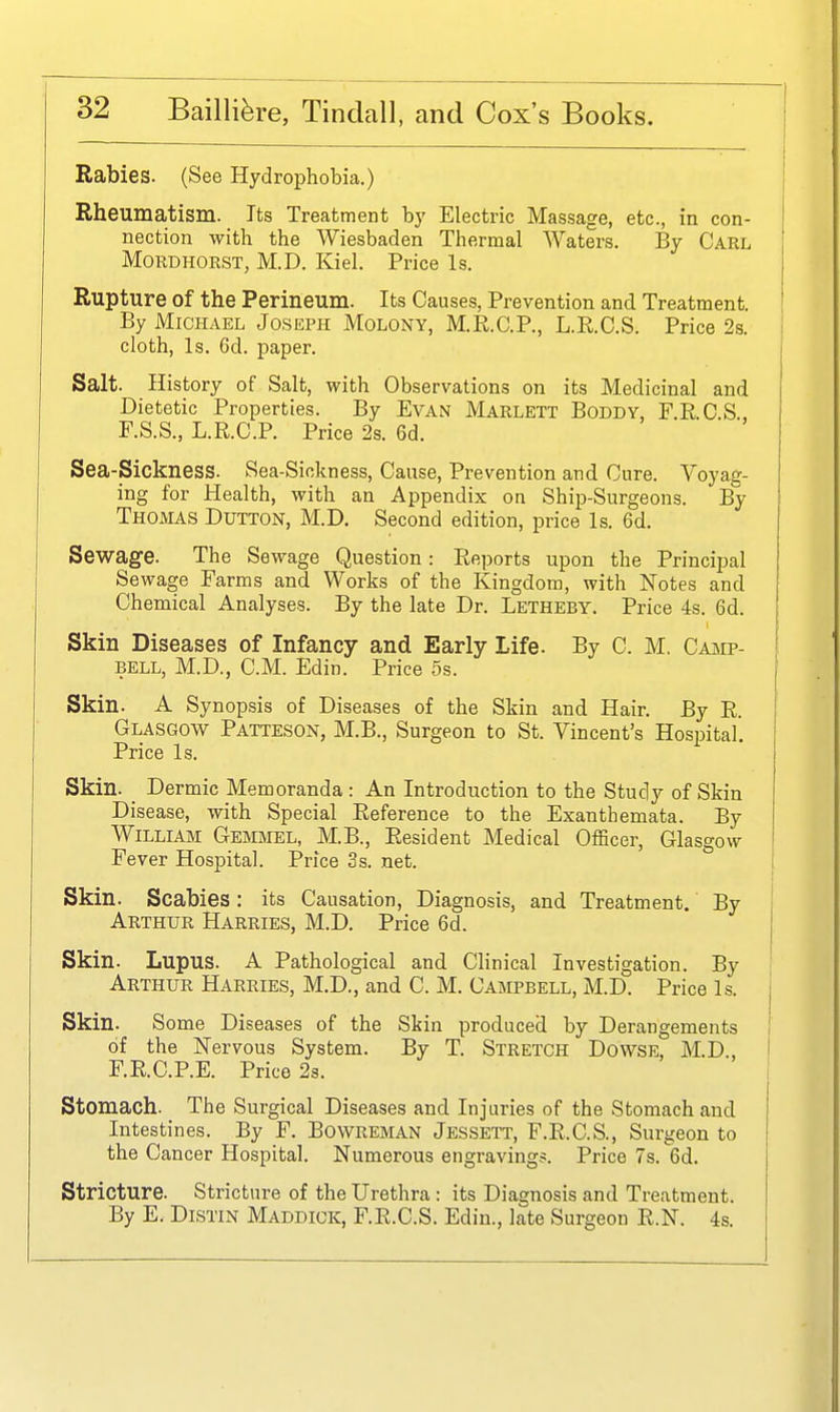 Rabies. (See Hydrophobia.) Rheumatism. Its Treatment by Electric Massage, etc., in con- nection with the Wiesbaden Thermal Waters. By Carl MoRDHORST, M.D. Kiel. Price Is. Rupture of the Perineum. Its Causes, Prevention and Treatment. By Michael Joseph Molony, M.R.C.P., L.R.C.S. Price 2s. cloth, Is. 6d. paper. Salt. History of Salt, with Observations on its Medicinal and Dietetic Properties. By EvAN Marlett Boddy, F.R.C.S., F.S.S., L.R.C.P. Price 2s. 6d. Sea-Sickness. Sea-Sickness, Cause, Prevention and Cure. Voyag- ing for Health, with an Appendix on Ship-Surgeons. By Thomas Button, M.D. Second edition, price Is. 6d. Sewage. The Sewage Question: Reports upon the Principal Sewage Farms and Works of the Kingdom, with Notes and Chemical Analyses. By the late Dr. Letheby. Price 4s. 6d. Skin Diseases of Infancy and Early Life. By C. M. Cajip- BELL, M.D., CM. Edin. Price 5s. Skin. A Synopsis of Diseases of the Skin and Hair. By R. Glasgow Patteson, M.B., Surgeon to St. Vincent's Hospital. Price Is. Skin. _ Dermic Memoranda: An Introduction to the Study of Skin Disease, with Special Reference to the Exanthemata. By William Gemmel, M.B., Resident Medical OfScer, Glasgow Fever Hospital. Price 3s. net. Skin. Scabies: its Causation, Diagnosis, and Treatment.' By Arthur Harries, M.D. Price 6d. Skin. Lupus. A Pathological and Clinical Investigation. By Arthur Harries, M.D., and C. M. Campbell, M.D. Price Is. Skin. Some Diseases of the Skin produced by Derangements of the Nervous System. By T. Stretch Dowse, M.D., F.R.C.P.E. Price 2s. Stomach. The Surgical Diseases and Injuries of the Stomach and Intestines. By F. Bowreman Jessett, F.R.C.S., Surgeon to the Cancer Hospital. Numerous engravings. Price 7s. 6d. Stricture. Stricture of the Urethra : its Diagnosis and Treatment. By E. Distin Maddick, F.E.C.S. Edin., late Surgeon R.N. 4s.