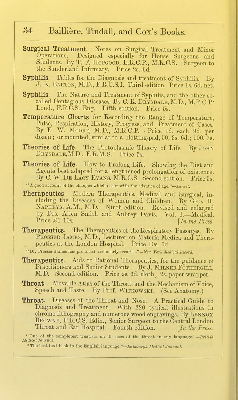 Surgical Treatment. Notes on Surgical Treatment and Minor Operations. Designed especially for House Surgeons and Students. By T. F. Hopgood, L.RC.P., M.KC.S. Surgeon to the Suuderland Infirmary. Price 2s. 6d. Syphilis. Tables for the Diagnosis and treatment of Syphilis. By J. K. Baeton, M.D., P.E.C.S.I. Third edition. Price Is. 6d. net. Syphilis. The Nature and Treatment of Syphilis, and the other so- called Contagious Diseases. By C. K. Drysdale, M.D., ME.C.P- Lond., F.E.C.S. Eng. Fifth edition. Price 5s. Temperature Charts for Recording the Range of Temperature, j Pulse, Respiration, History, Progress, and Treatment of Cases. i By E. W. Moore, M.D., M.R.C.P. Price Id. each, 9d. per dozen J or mounted, similar to a blotting-pad, 50, 3s. 6d.; 100, 7s. Theories of Life. The Protoplasmic Theory of Life. By John Drysdale,M.D., F.R.M.S. Price 5s. Theories of Life. How to Prolong Life. Showing the Diet and Agents best adapted for a lengthened prolongation of existence. By C. W. De Lacy Evans, M.R.C.S. Second edition. Price 5s.  A good account of the changes which occur with the advance of a.ge.—Lancet. Therapeutics. Modern Therapeutics, Medical and Surgical, in- cluding the Diseases of Women and Children. By Geo. H. Napheys, A.M., M.D. Ninth edition. Revised and enlarged by Drs. Allen Smith and Aubrey Davis. Vol. L—Medical. Price £1 10s. [In the Press. Therapeutics. The Therapeutics of the Respiratory Passages. By Prosser Jabies, M.D., Lecturer on Materia Medica and Thera- peutics at the London Hospital. JPrice 10s. 6d. Dr. Prosser James has produced a scholarly trea,tise.—New Tork Medical Record. Therapeutics. Aids to Rational Therapeutics, for the guidance of Practitioners and Senior Students. By J. Milner Fothergill, M.D. Second edition. Price 2s. 6d. cloth; 2s. paper wrapper. Throat. Movable Atlas of the Throat, and the Mechanism of Voice, Speech and Taste. By Prof. Witkowski. (See Anatomy.) Throat. Diseases of the Throat and Nose. A Practical Guide to Diagnosis and Treatment. With 220 typical illustrations in chromo lithography and numerous wood engravings. By Lennox Browne, F.R.C.S. Edin., Senior Surgeon to the Central London Throat and Ear Hospital. Fourth edition. [In the Press. Duo of the oompletest treatises on diseases of the throat in any language.—jBritisA Medical Journal.  The best text-book in the English langimgo.—Edinburgh Medical Journal.