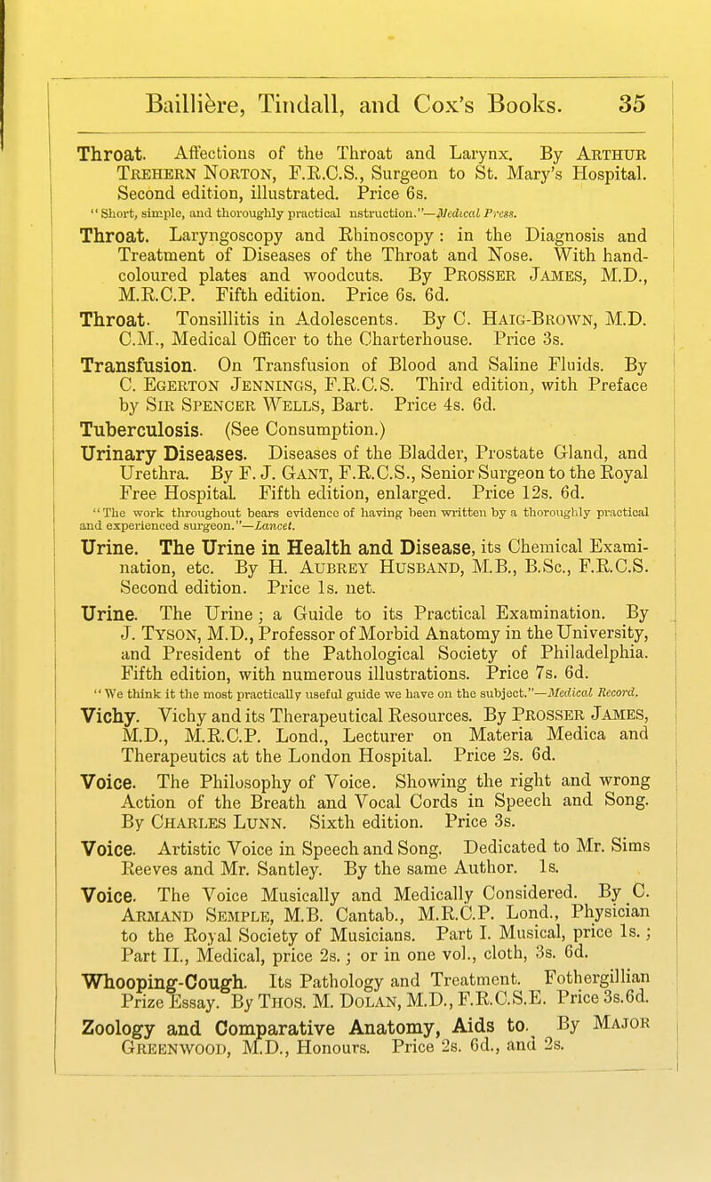 Throat. Affections of the Throat and Larynx. By Arthur Trehern Norton, F.E.C.S., Surgeon to St. Mary's Hospital. Second edition, illustrated. Price 6s.  Short, simple, and thoroughly practical nstruction.—Nedical Press. Throat. Laryngoscopy and Rhinoscopy: in the Diagnosis and Treatment of Diseases of the Throat and Nose. With hand- coloured plates and woodcuts. By Prosser James, M.D., M.R.C.P. Fifth edition. Price 6s. 6d. Throat. Tonsillitis in Adolescents. By C. Haig-Brown, M.D. CM., Medical Officer to the Charterhouse. Price 3s. Transfusion. On Transfusion of Blood and Saline Fluids. By C. Egerton Jennings, F.R.C.S. Third edition, with Preface by Sir Spencer Wells, Bart. Price 4s. 6d. Tuberculosis. (See Consumption.) Urinary Diseases. Diseases of the Bladder, Prostate Gland, and Urethra. By F. J. Gant, F.R.C.S., Senior Surgeon to the Royal Free Hospital Fifth edition, enlarged. Price 12s. 6d. The work throughout bears evidence of having been wi-itten by a thoroughly practical and experienced surgeon.—Lancet. Urine. The Urine in Health and Disease, its Chemical Exami- nation, etc. By H. Aubrey Husband, M.B., B.Sc, F.R.C.S. Second edition. Pi-ice Is. net. Urine. The Urine; a Guide to its Practical Examination. By J. Tyson, M.D., Professor of Morbid Anatomy in the University, and President of the Pathological Society of Philadelphia. Fifth edition, with numerous illustrations. Price 7s. 6d.  We think it the most practically useful guide we have on the snhiect.—Medical Record. Vichy. Vichy and its Therapeutical Resources. By Prosser James, M.D., M.R.C.P. Lond., Lecturer on Materia Medica and Therapeutics at the London Hospital. Price 2s. 6d. Voice. The Philosophy of Voice. Showing the right and wrong Action of the Breath and Vocal Cords in Speech and Song. By Charles Lunn. Sixth edition. Price 3s. Voice. Artistic Voice in Speech and Song. Dedicated to Mr. Sims Reeves and Mr. Santley. By the same Author. Is. Voice. The Voice Musically and Medically Considered. By C. Armand Sbmple, M.B. Cantab., M.R.C.P. Lond., Physician to the Royal Society of Musicians. Part L Musical, price Is.; Part II., Medical, price 2s.; or in one vol., cloth, 3s. 6d. Whooping-Cough. Its Pathology and Treatment. Fothergillian Prize Essay. By Tiios. M. Dolan, M.D., F.R.C.S.E. Price 3s.6d. Zoology and Comparative Anatomy, Aids to. By Major Greenwood, M.D., Honours. Price 2s. 6d., and 2s.