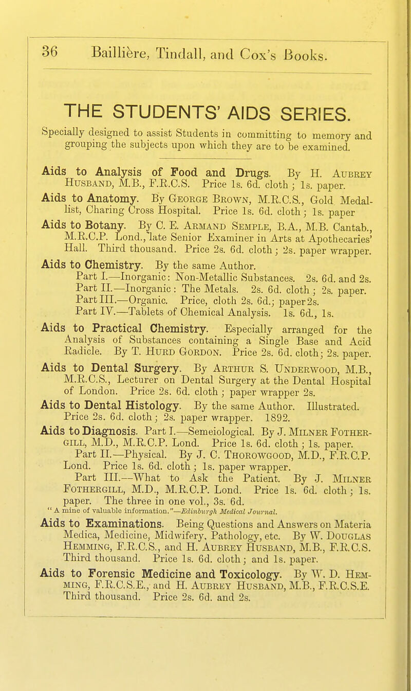 THE STUDENTS' AIDS SERIES. Specially designed to assist Students in committing to memory and grouping the subjects upon which they are to be examined. Aids to Analysis of Food and Drugs. By H. Aubrey Husband, M.B., F.E.C.S. Price Is. 6d. cloth ; Is. paper. Aids to Anatomy. By George Brown, M.R.C.S., Gold Medal- list, Charing Cross Hospital. Price Is. 6d. cloth; Is. paper Aids to Botany. By C. E. Armand Semple, B.A., M.B. Cantab., M.R.C.P. Lond.,'late Senior Examiner in Arts at Apothecaries' Hall. Third thousand. Price 2s. 6d. cloth ; 2s. paper wrapper. Aids to Chemistry. By the same Author. Part I.—Inorganic: Non-Metallic Substances. 2s. 6d. and 2s. Part II.—Inorganic : The Metals. 2s. 6d. cloth ; 2s. paper. Part III.—Organic. Price, cloth 2s. 6d.; paper 2s. Part IV.—Tablets of Chemical Analysis. Is. 6d., Is. Aids to Practical Chemistry. Especially arranged for the Analysis of Substances containing a Single Base and Acid Eadicle. By T. Hurd Gordon. Price 2s. 6d. cloth; 2s. paper. Aids to Dental Surgery. By Arthur S. Underwood, M.B., M.E.C.S., Lecturer on Dental Surgery at the Dental Hospital of London. Price 2s. 6d. cloth; paper wrapper 2s. Aids to Dental Histology. By the same Author. Illustrated. Price 2s. 6d. cloth; 2s. paper wrapper. 1892. Aids to Diagnosis. Part I.—Semeiological. By J. Milner Fother- GILL, M.D., M.R.C.P. Lond. Price Is. 6d. cloth; Is. paper. Part IL--Physical. By J. C. Thorowgood, M.D., F.RC.P. Lond. Price Is. 6d. cloth; Is. paper wrapper. Part III.—What to Ask the Patient. By J. Milner FOTHERGILL, M.D., M.R.C.P. Lond. Price Is. 6d. cloth; Is. paper. The three in one vol., 3s. 6d.  A mine of valuable intorma.tiOD.—Edmbiirgh Medical Journal. Aids to Examinations. Being Questions and Answers on Materia Medica, Medicine, Midwifery. Pathology, etc. By W. DoUGLAS Hemming, F.R.C.S., and H. Aubrey Husband, M.B., F.R.C.S. Third thousand. Price Is. 6d. cloth; and Is. paper. Aids to Forensic Medicine and Toxicology. By ^Y. D. Hem- ming, F.R.C.S.E., and H. Aubrey Husband, M.B., F.R.C.S.E. Third thousand. Price 2s. 6d. and 2s.