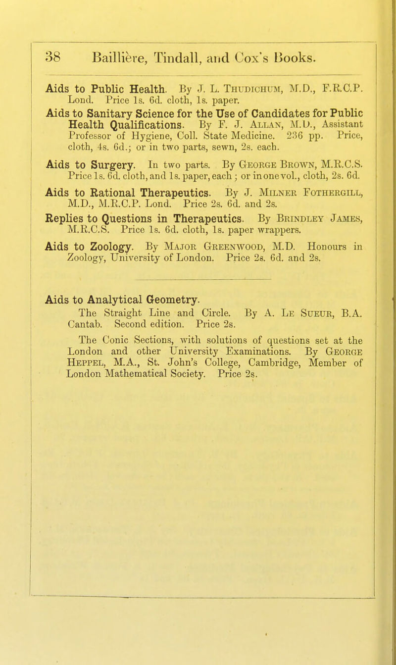Aids to Public Health. By J. L. Thudichum, M.D., F.R.C.P. Lond. Price Is. 6d. cloth, Is. paper. Aids to Sanitary Science for the Use of Candidates for Public Health Qualifications. By F. J. Allan, M.U., Assistant Professor of Hygiene, Coll. State Medicine. 236 pp. Price, cloth, 4s. 6d.; or in two parts, sewn, 2s. each. Aids to Surgery. In two parts. By George Brown, M.R.C.S. Price Is. 6d. cloth, and Is. paper, each; or in one vol., cloth, 2s. 6d. Aids to Rational Therapeutics. By J. Milner Fothergill, M.D., M.R.C.P. Lond. Price 2s. 6d. and 2s. Replies to Questions in Therapeutics. By Brindley James, M.R.C.S. Price Is. 6d. cloth, Is. paper wrappers. Aids to Zoology. By Major Greenwood, M.D. Honours in Zoology, University of London. Price 2s. 6d. and 2s. Aids to Analytical Geometry. The Straight Line and Circle, By A. Le Sueur, B.A. Cantab. Second edition. Price 2s. The Conic Sections, with solutions of questions set at the London and other University Examinations. By George Heppel, M.A., St. John's College, Cambridge, Member of London Mathematical Society. Price 2s.