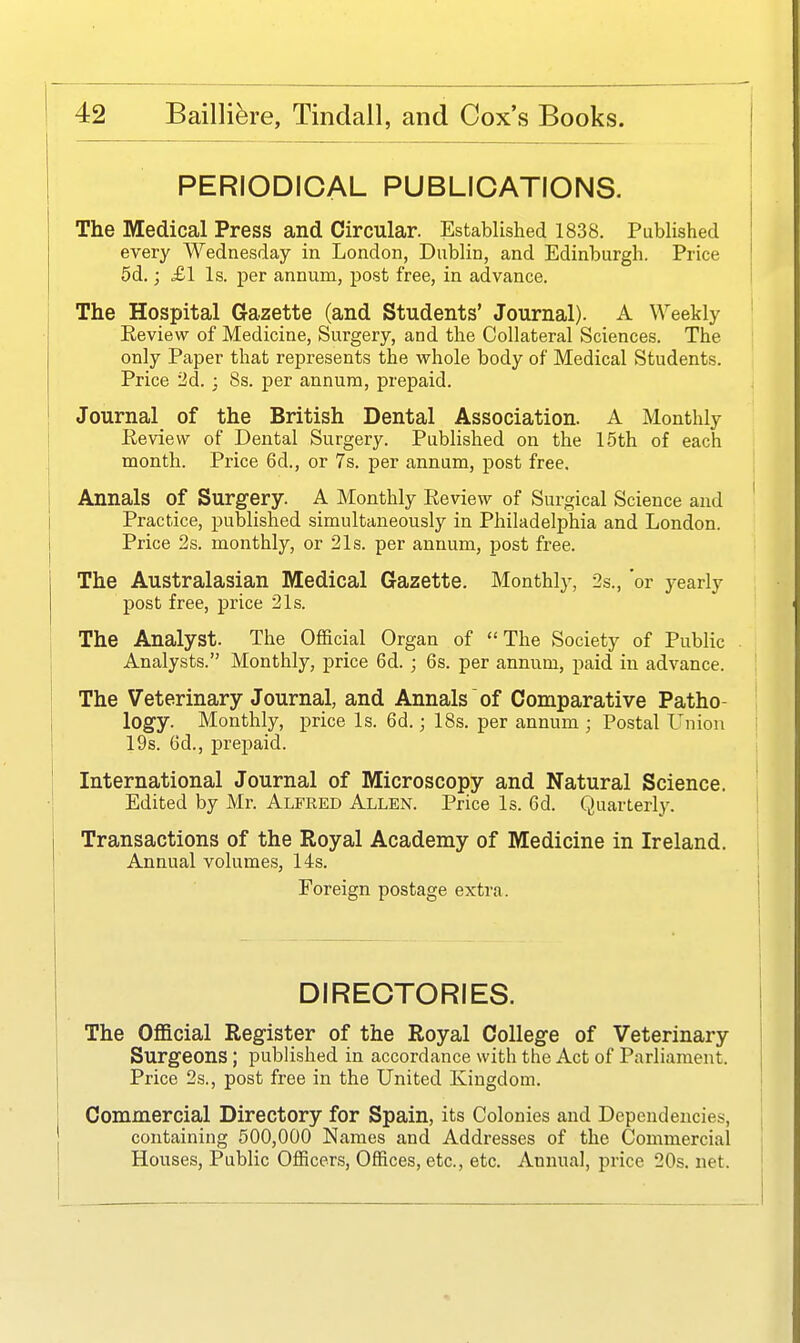 PERIODICAL PUBLICATIONS. The Medical Press and Circular. Established 1838. Published every Wednesday in London, Dublin, and Edinburgh. Price 5d.; £1 Is. per annum, post free, in advance. The Hospital Gazette (and Students' Journal). A Weekly Review of Medicine, Surgery, and the Collateral Sciences. The only Paper that represents the whole body of Medical Students. Price 2d. ; 8s. per annum, prepaid. Journal of the British Dental Association. A Monthly Review of Dental Surgery. Published on the 15th of each month. Price 6d., or 7s. per annum, post free. Annals of Surgery. A Monthly Eeview of Surgical Science and Practice, published simultaneously in Philadelphia and London. Price 2s. monthly, or 21s. per annum, post free. The Australasian Medical Gazette. Monthly, 2s., 'or yearly j)0st free, price 21s. The Analyst. The Official Organ of The Society of Public Analysts. Monthly, price 6d. ; 6s. per annum, paid in advance. The Veterinary Journal, and Annals of Comparative Patho- logy. Monthly, price Is. 6d.; 18s. per annum ; Postal L'nion 19s. 6d., prepaid. International Journal of Microscopy and Natural Science. Edited by Mr. Alfred Allen. Price Is. 6d. Quarterly. Transactions of the Royal Academy of Medicine in Ireland. Annual volumes, 14s. Foreign postage extra. DIRECTORIES. The Ofl&cial Register of the Royal College of Veterinary Surgeons ; published in accordance with the Act of Parliament. | Price 2s., post free in the United Kingdom. Commercial Directory for Spain, its Colonies and Dependencies, i containing 500,000 Names and Addresses of the Commercial ' Houses, Public Officers, Offices, etc., etc. Annual, price 20s. net. \