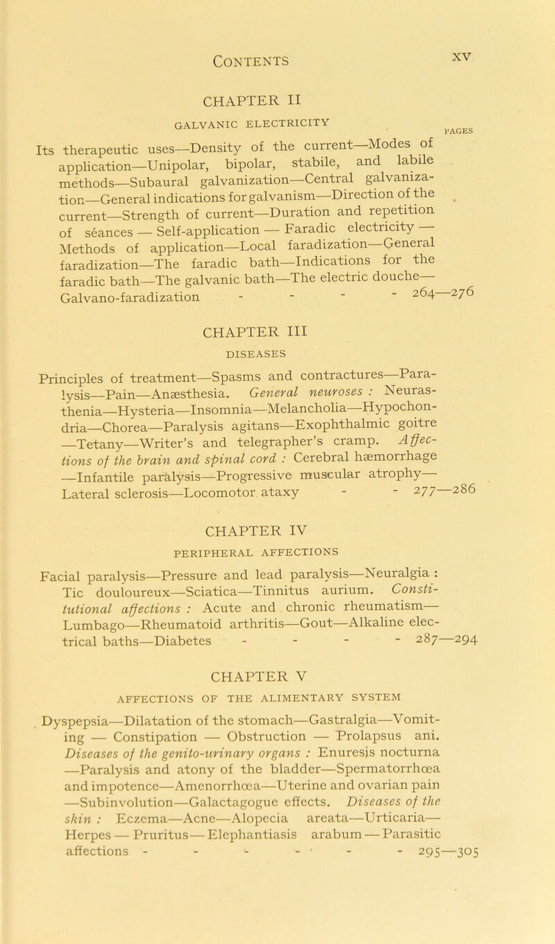 CHAPTER II GALVANIC ELECTRICITY PAGES Its therapeutic uses—Density of the current—Modes of application—Unipolar, bipolar, stabile, and labile methods—Subaural galvanization—Central galvaniza- tion—General indications for galvanism—Direction of the ^ current—Strength of current—Duration and repetition of seances — Self-application — Faradic electricity — Methods of application—Local faradization—General faradization—The faradic bath—Indications for the faradic bath—The galvanic bath—The electric douche Galvano-faradization . - - - 264 276 CHAPTER III DISEASES Principles of treatment—Spasms and contractures Para- lysis—Pain—Anaesthesia. General neuroses : Neuras- thenia—Hysteria—Insomnia—Melancholia—Hypochon- dria—Chorea—Paralysis agitans—Exophthalmic goitre —Tetany—Writer’s and telegrapher’s cramp. Affec- tions of the brain and spinal cord : Cerebral haemorrhage —Infantile paralysis—Progressive muscular atrophy Lateral sclerosis—Locomotor ataxy - - 277 286 CHAPTER IV PERIPHERAL AFFECTIONS Facial paralysis—Pressure and lead paralysis—Neuralgia : Tic douloureux—Sciatica—Tinnitus aurium. Consti- tutional affections : Acute and chronic rheumatism Lumbago—Rheumatoid arthritis—Gout—Alkaline elec- trical baths—Diabetes - - - ■ 287—294 CHAPTER V AFFECTIONS OF THE ALIMENTARY SYSTEM Dyspepsia—Dilatation of the stomach—Gastralgia—Vomit- ing — Constipation — Obstruction — Prolapsus ani. Diseases of the genito-urinary organs : Enuresis nocturna —Paralysis and atony of the bladder—Spermatorrhoea and impotence—Amenorrhoea—Uterine and ovarian pain —Subinvolution—Galactagogue effects. Diseases of the skin : Eczema—Acne—Alopecia areata—Urticaria— Herpes — Pruritus—Elephantiasis arabum — Parasitic affections - - - - • - - 295—305