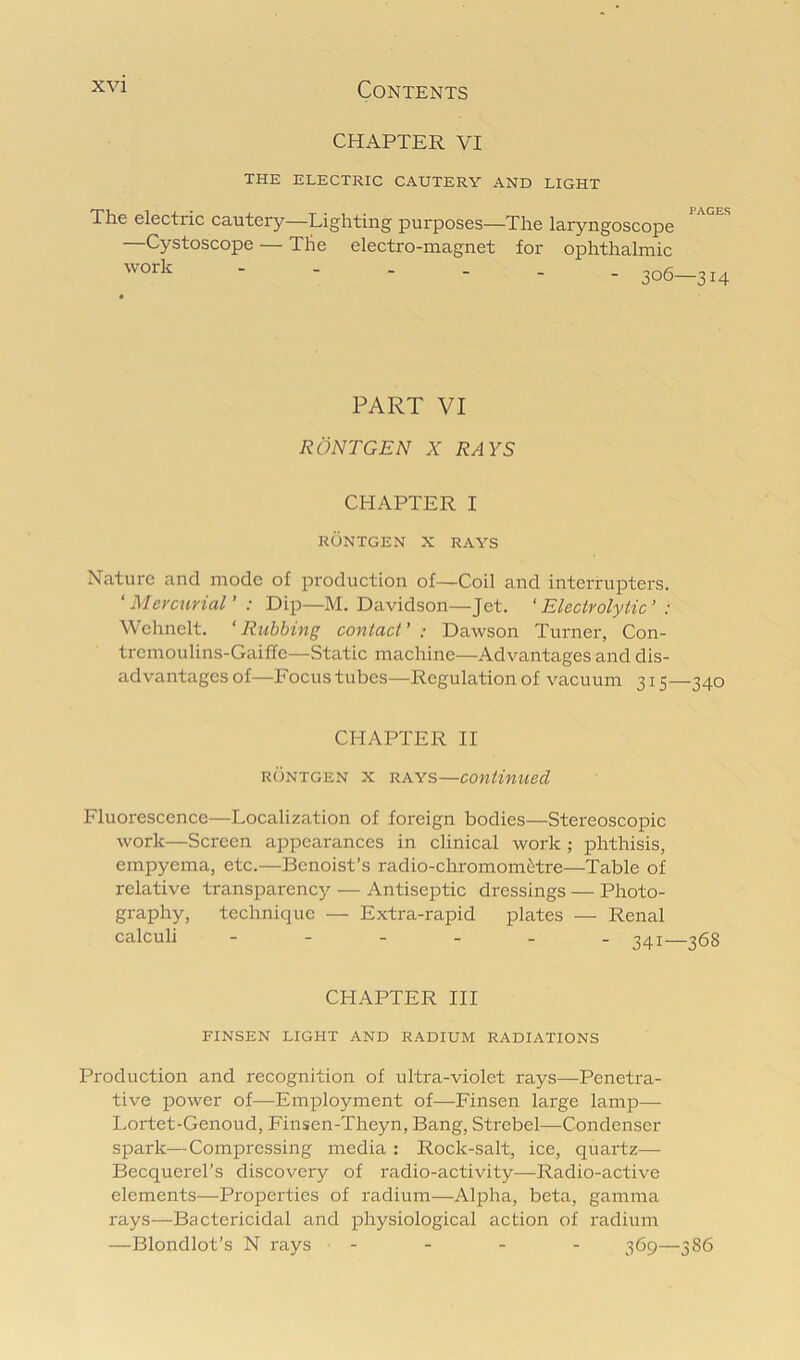 CHAPTER VI THE ELECTRIC CAUTERY AND LIGHT PAGES The electric cautery—Lighting purposes—The laryngoscope —Cystoscope — The electro-magnet for ophthalmic 306—314 PART VI RONTGEN X RAYS CHAPTER I RONTGEN X RAYS Nature and mode of production of—Coil and interrupters. 'Mercurial' : Dip—M. Davidson—Jet. 'Electrolytic' : Wehnelt. 'Rubbing contact' : Dawson Turner, Con- tremoulins-Gaiffe—Static machine—Advantages and dis- advantages of—Focus tubes—Regulation of vacuum 315—340 CHAPTER II RONTGEN X RAYS—Continued Fluorescence—Localization of foreign bodies—Stereoscopic work—Screen appearances in clinical work ; phthisis, empyema, etc.—Bcnoist’s radio-chromom^tre—Table of relative transparency — Antiseptic dressings — Photo- graphy, technique — Extra-rapid plates — Renal calculi 341—368 CHAPTER III FINSEN LIGHT AND RADIUM RADIATIONS Production and recognition of ultra-violet rays—Penetra- tive power of—Employment of—Finsen large lamp— Lortet-Genoud, Finsen-Theyn, Bang, Strebel—Condenser spark—Compressing media : Rock-salt, ice, quartz— Becquerel’s discovery of radio-activity—Radio-active elements—Properties of radium—Alpha, beta, gamma rays—Bactericidal and physiological action of radium —Blondlot’s N rays - - - - 365—386