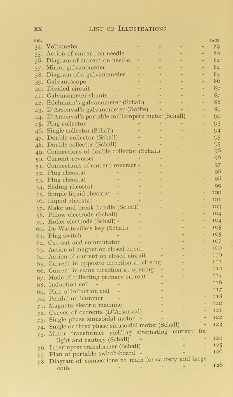 FIG. PAGE 34. Voltameter - - - - - - 79 35. Action of current on needle - - - - 80 36. Diagram of current on needle - - - - 82 37. Mirror galvanometer - - - - - 84 38. Diagram of a galvanometer - - - - 8$ 39. Galvanoscope - - - - - - 86 40. Divided circuit - - - - - - 87 41. Galvanometer shunts - - - - - 87 42. Edelmann’s galvanometer (Schall) - - - 88 43. D’Arsonval’s galvanometer (Gaiffe) - - - 89 44. D’Arsonval’s portable milliamp&re meter (Schall) - 90 45. Plug collector - - - - - - 93 46. Single collector (Schall) - - - - - 94 47. Double collector (Schall) - - - - 95 48. Double collector (Schall) - - - 95 49. Connections of double collector (Schall) - - 96 50. Current reverscr - - - - - 96 51. Connections of current revcrser - - - - 97 52. Plug rheostat - - - - ■ - 98 53. Plug rheostat - - - - - - 98 54. Sliding rheostat - - - - - - 99 55. Simple liquid rheostat ----- 100 56. Liquid rheostat - - - - - - loi 57. Make and break handle (Schall) . . - 103 58. Pillow electrode (Schall) - - - - i°4 59. Roller electrode (Schall) - - - - - 104 60. De Watteville’s key (Schall) - - - - 105 61. Plug switch ------ ^°5 62. Cut-out and commutator - - - - i°7 63. Action of magnet on closed circuit - - - 109 64. Action of current on closed cii’cuit - - - no 65. Current in opposite direction at closing - - in 66. Current in same direction at opening - - - 112 67. Mode of collecting primary current - - - 114 68. Induction coil - - -   - 116 69. Plan of induction coil - - -  -H7 70. Pendulum hammer - - -  -118 71. Magneto-electric machine - - - - 120 72. Curves of currents (D’Arsonval) - - - 121 73. Single phase sinusoidal motor - - - - 122 74. Single or three phase sinusoidal motor (Schall) - - 123 75. Motor transformer yielding alternating current for light and cautery (Schall) - - - - 124 76. Interrupter transformer (Schall) - - ' 77. Plan of portable switch-board - - - - 126 78. Diagram of connections to main for cautery and large coils 126