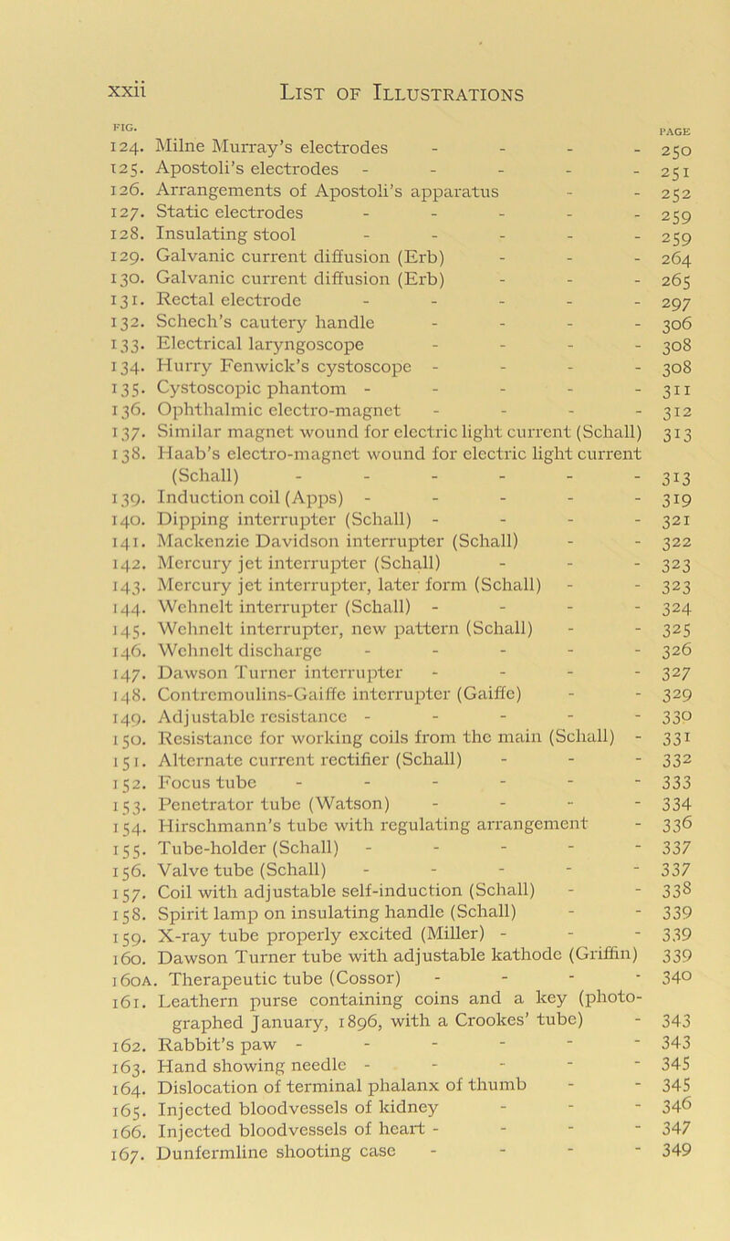 PAGE 124. Milne Murray’s electrodes - - . . 250 125. Apostoli’s electrodes - - - - - 251 126. Arrangements of Apostoli’s apparatus - - 252 127. Static electrodes - . . . . 259 128. Insulating stool - - . . . 259 129. Galvanic current diffusion (Erb) . _ . 264 130. Galvanic current diffusion (Erb) - - - 265 131. Rectal electrode _ . . . _ 297 132. Schech’s cautery handle . . . _ ^06 133. Electrical larjmgoscope . . _ _ ^08 134. HuiTy Fenwick’s cystoscopc - - - - 308 135. Cystoscopic phantom - - - - -311 136. Ophthalmic electi'o-magnet - - - - 312 137. Similar magnet wound for electric light current (Schall) 313 138. Haab’s electro-magnet wound for electric light current (Schall) - - - - - - 313 139. Induction coil (Apjos) - - - - - 319 140. Dipping interrupter (Schall) - - - - 321 141. Mackenzie Davidson interrupter (Schall) - - 322 142. Mercury jet interrupter (Schall) ... 323 143. Mercury jet interrupter, later foi’m (Schall) - - 323 144. Wchnelt interrupter (Schall) .... 324 145. Wclmelt interrupter, new pattern (Schall) - - 325 146. Wchnelt discharge ..... 326 147. Dawson Turner interrupter .... 327 148. Contremoulins-Gaiffc interrupter (Gaiffc) - - 329 149. Adjustable resistance . - - - - 330 150. Resistance for working coils from the main (Schall) - 331 151. Alternate current rectifier (Schall) ... 332 152. Focus tube ....-- 333 153. Penetrator tube (Watson) ... - 334 154. Hirschmann’s tube with regulating arrangement - 336 155. Tube-holder (Schall) ... - - 337 156. Valve tube (Schall) . . - - - 337 157. Coil with adjustable self-induction (Schall) - - 338 158. Spirit lamp on insulating handle (Schall) - - 339 159. X-ray tube properly excited (Miller) - - - 339 160. Dawson Turner tube with adjustable kathode (Griffin) 339 160A. Therapeutic tube (Cossor) - - - • 34° 161. Leathern purse containing coins and a key (photo- graphed January, 1896, with a Crookes’ tube) - 343 162. Rabbit’s paw ----- ‘ 343 163. Hand showing needle ----- 345 164. Dislocation of terminal phalanx of thumb - - 345 165. Injected bloodvessels of kidney - - - 34<5 166. Injected bloodvessels of heart - - - - 347 167. Dunfermline shooting case - - - - 349