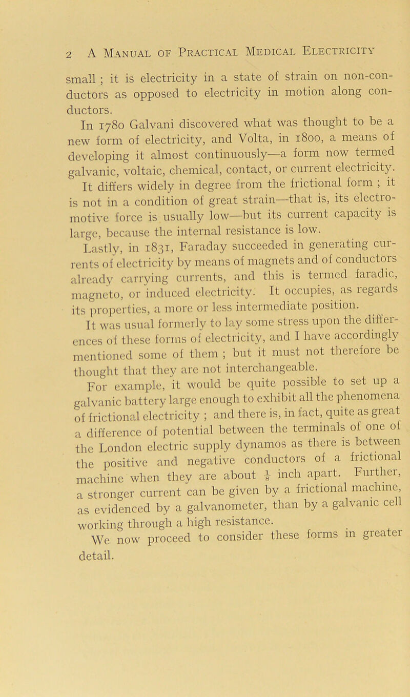 small ; it is electricity in a state of strain on non-con- ductors as opposed to electricity in motion along con- ductors. In 1780 Galvani discovered what was thought to be a new form of electi'icity, and Volta, in 1800, a means of developing it almost continuously—a form now termed galvanic, voltaic, chemical, contact, 01 cuiient electricity. It differs widely in degree from the frictional form ; it is not in a condition of great strain that is, its electio- motive force is usually low—but its current capacity is large, because the internal resistance is low. Lastly, in 1831, Faraday succeeded in generating cur- rents ofelectricity by means of magnets and of conductors already carrying currents, and this is termed faiadic, magneto, or induced electricity. It occupies, as regards its ]:>roj)erties, a more or less intei mediate position. It was usual formerly to lay some stress upon the differ- ences of these forms of electricity, and I have accordingly mentiom.'d some of them ; but it must not therefore be thought that they are not interchangeable. For example, it would be quite possible to set up a galvanic battery large enough to exhibit all the jdienomena of frictional electricity ; and there is, in fact, quite as gieat a difference of potential between the terminals of one of the London electric supply dynamos as there is between the positive and negative conductors of a frictional machine when they are about ^ inch apart. Further, a stronger current can be given by a frictional machine, as evidenced by a galvanometer, than by a galvanic cell working through a high resistance. We now proceed to consider these forms in greatei detail.