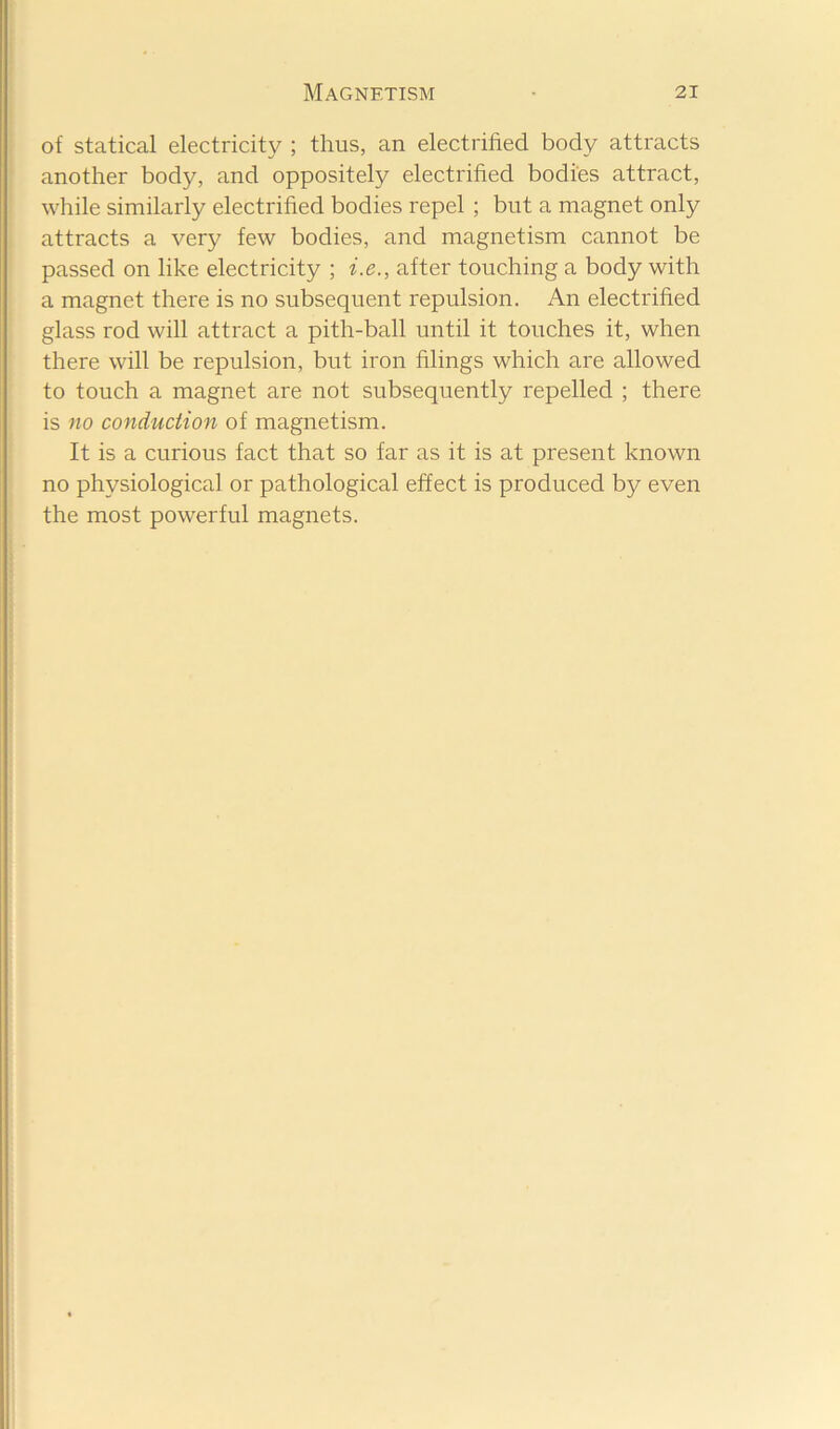 of statical electricity ; thus, an electrified body attracts another body, and oppositely electrified bodies attract, while similarly electrified bodies repel ; but a magnet only attracts a very few bodies, and magnetism cannot be passed on like electricity ; i.e., after touching a body with a magnet there is no subsequent repulsion. An electrified glass rod will attract a pith-ball until it touches it, when there will be repulsion, but iron filings which are allowed to touch a magnet are not subsequently repelled ; there is no conduction of magnetism. It is a curious fact that so far as it is at present known no physiological or pathological effect is produced b}^ even the most powerful magnets.