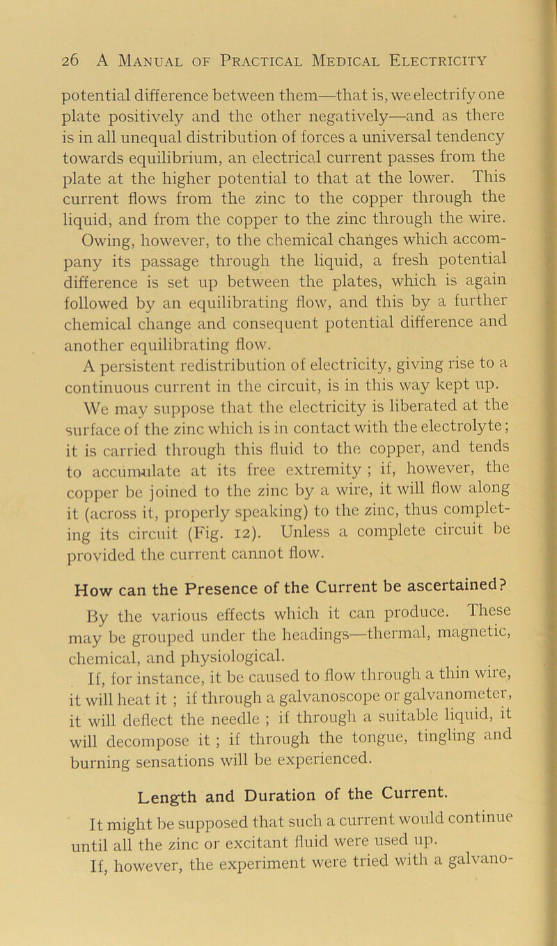 potential difference between them—that is, we electrify one plate positively and the other negatively—and as there is in all unequal distribution of forces a universal tendency towards equilibrium, an electrical current passes from the plate at the higher potential to that at the lower. This current flows from the zinc to the copper through the liquid, and from the copper to the zinc through the wire. Owing, however, to the chemical changes which accom- pany its passage through the liquid, a fresh potential difference is set up between the plates, which is again followed by an equilibrating flow, and this by a further chemical change and consequent potential difference and another equilibrating flow. A persistent redistribution of electricity, giving rise to a continuous current in the circuit, is in this way kept up. We may suppose that the electricity is liberated at the surface of the zinc which is in contact with the electrolyte; it is carried through this fluid to the copper, and tends to accuimilate at its free extremity ; if, however, the copper be joined to the zinc by a wire, it will flow along it (across it, properly speaking) to the zinc, thus complet- ing its circuit (Fig. 12). Unless a complete circuit be provided the current cannot flow. How can the Presence of the Current be ascertained? By the various effects which it can produce. These may be grouped under the headings—thermal, magnetic, chemical, and physiological. If, for instance, it be caused to flow through a thin wiie, it will heat it ; if through a galvanoscope or galvanometer, it will deflect the needle ; if through a suitable liquid, it will decompose it ; if through the tongue, tingling and burning sensations will be experienced. Length and Duration of the Current. It might be supposed that such a current would continue until all the zinc or excitant fluid were used up. If, however, the experiment were tried with a galvano-