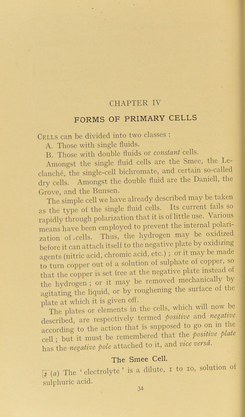 CHAPTER IV FORMS OF PRIMARY CELLS Cells can be divided into two classes : A. Those with single fluids. 'j']]Q50 vvith double fluids oi constcint cells. Amongst the single fluid cells are the Smee, the Le- clanche, the single-cell bichromate, and certain so-called dry cells. Amongst the double fluid are the Daniell, the Grove, and the Bunsen. The simple cell we have already described may be taken as the type of the single fluid cells. Its current fails so rapidly through polarization that it is of little use. Various means have been employed to prevent the internal po^^-ri- zation of .cells. Thus, the liydrogen may be oxidized before it can attach itself to the negative plate by oxidizmg agents (nitric acid, chromic acid, etc.) ; or it may be made to turn copper out of a solution of sulphate of copper so that the copper is set free at the negative plate instead of the hydrogen ; or it may be removed mechanically by agitating the liquid, or by roughening the surface of the plate at which it is given off. , . , i The plates or elements in the cells, which will now be described, are respectively termed positive and negatwe according to the action that is supposed to go on m the cell • but it must be remembered that the posiUve plate has the negative pole attached to it, and vice versa. The Smee Cell. [V (a) The ‘ electrolyte ’ is a dilute, l to lo, solution ot sulphuric acid.