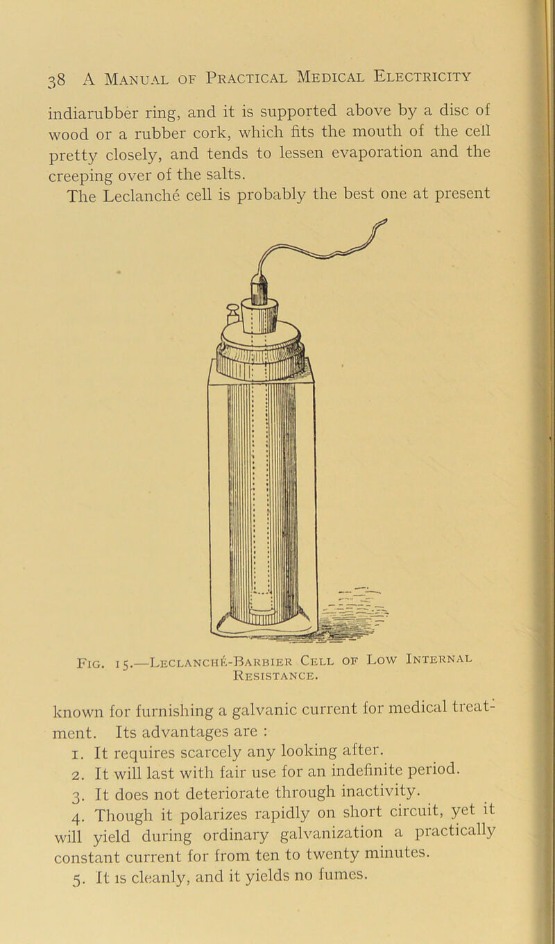 indiarubber ring, and it is supported above by a disc of wood or a rubber cork, which fits the mouth of the cell pretty closely, and tends to lessen evaporation and the creeping over of the salts. The Leclanche cell is probably the best one at present Fig. 15.—LECLANCHibBARBiER Cell of Low Internal Resistance. known for furnishing a galvanic current for medical tieat- ment. Its advantages are : 1. It requires scarcely any looking after. 2. It will last with fair use for an indefinite period. 3. It does not deteriorate through inactivity. 4. Though it polarizes rapidly on short circuit, yet it will yield during ordinary galvanization a practically constant current for from ten to twenty minutes. 5. It IS cleanly, and it yields no fumes.