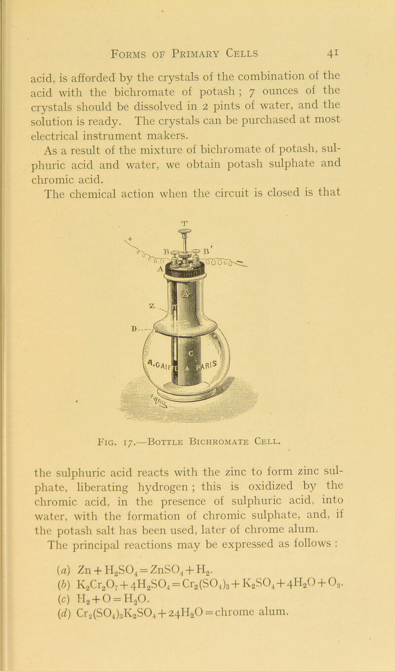 acid, is afforded by the crystals of the combination of the acid with the bichromate of potash ; 7 ounces of the crystals should be dissolved in 2 pints of water, and the solution is ready. The crystals can be purchased at most electrical instrument makers. As a result of the mixture of bichromate of potash, sul- phuric acid and water, we obtain potash sulphate and chromic acid. The chemical action when the circuit is closed is that T Fig. 17.—Bottle Bichromate Cell. the sulphuric acid reacts with the zinc to form zinc sul- phate, liberating hydrogen; this is oxidized b}^ the chromic acid, in the presence of sulphuric acid, into water, with the formation of chromic sulphate, and, if the potash salt has been used, later of chrome alum. The principal reactions may be expressed as follows : {a) Zn-|-H2S04 = ZnS0,-hH2. {h) K2Cr20,4- 4H2SO4 = Cr2(SO4)s 4- K2SO4 4- 4H2O 4- Og. (c) H2-t-b = H40. {d) Cr2(S04)3K2S04 4-24HaO = chrome alum.