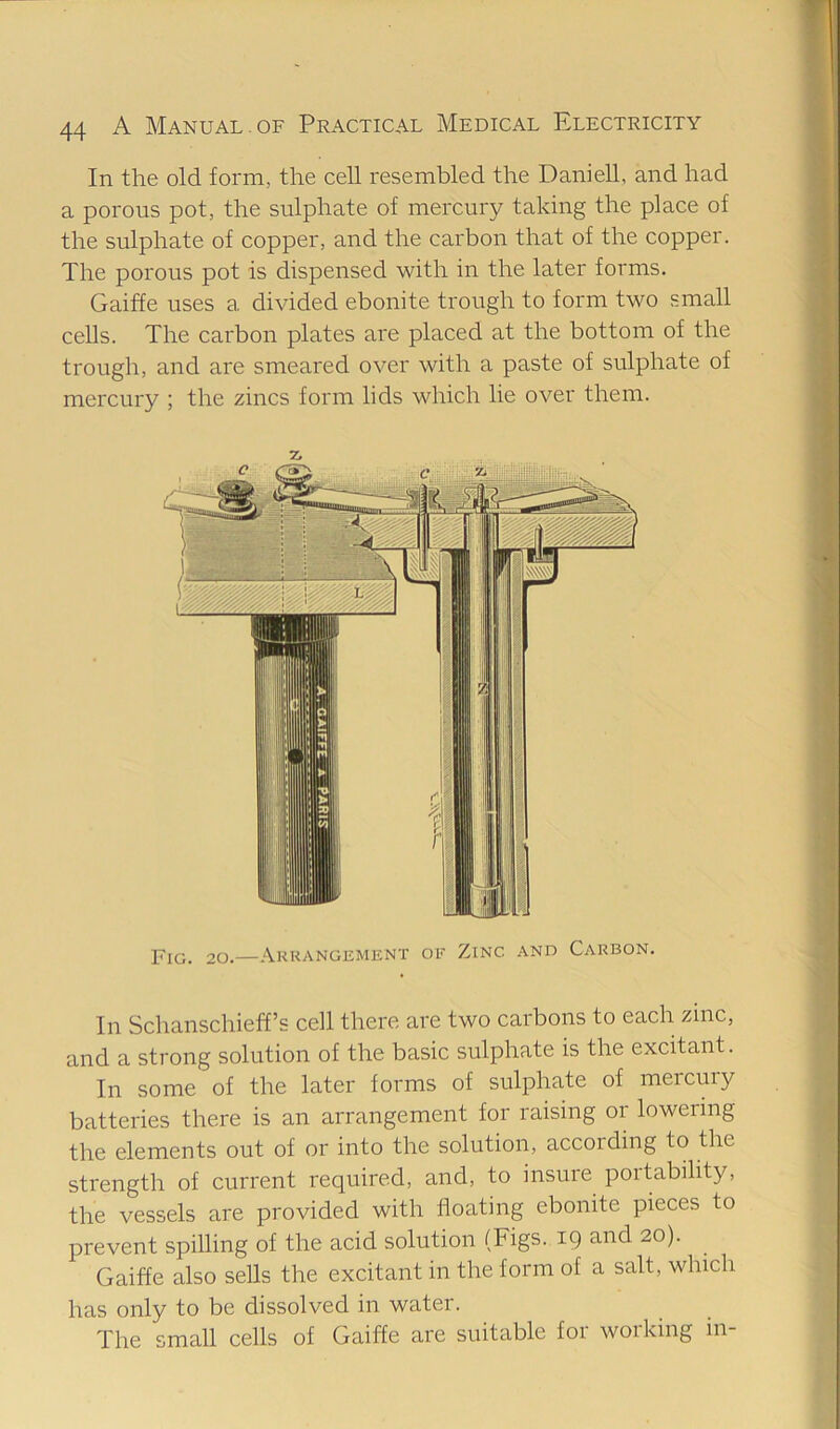 In the old form, the cell resembled the Daniell, and had a porous pot, the sulphate of mercury taking the place of the sulphate of copper, and the carbon that of the copper. The porous pot is dispensed with in the later forms. Gaiffe uses a divided ebonite trough to form two small cells. The carbon plates are placed at the bottom of the trough, and are smeared over with a paste of sulphate of mercury ; the zincs form lids which he over them. Fig. 20.—Arrangement oe Zinc and Carbon. In Schanschieff’s cell there are two carbons to each zinc, and a strong solution of the basic sulphate is the excitant. In some of the later forms of sulphate of mercury batteries there is an arrangement for raising or lowering the elements out of or into the solution, according to the strength of current required, and, to insure portability, the vessels are provided with floating ebonite pieces to prevent spilling of the acid solution (Figs. 19 and 20). Gaiffe also sells the excitant in the form of a salt, which has only to be dissolved in water. The small cells of Gaiffe are suitable for working in-