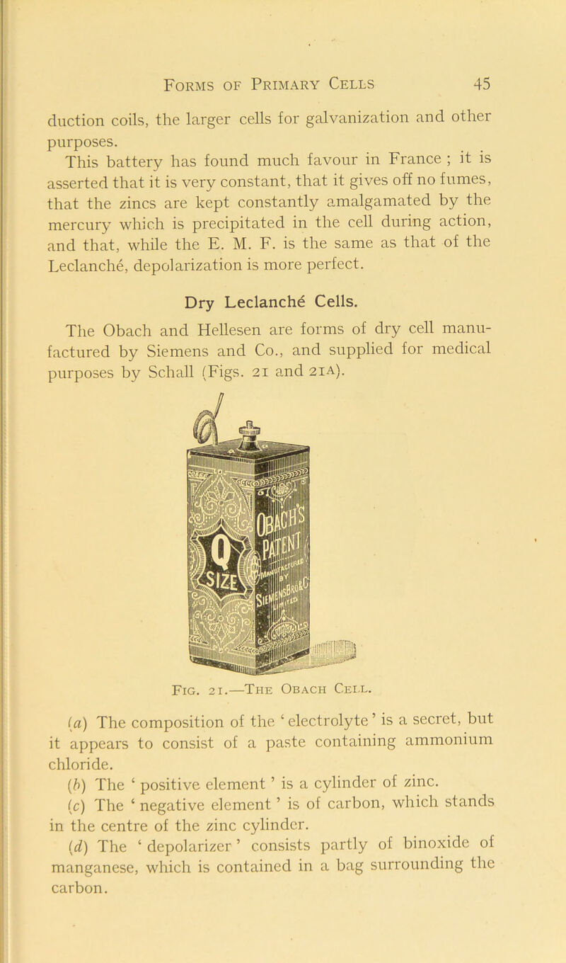 duction coils, the larger cells for galvanization and other purposes. This battery has found much favour in France ; it is asserted that it is very constant, that it gives off no fumes, that the zincs are kept constantly amalgamated by the mercury which is precipitated in the cell during action, and that, while the E. M. F. is the same as that of the Leclanche, depolarization is more perfect. Dry Leclanche Cells. The Obach and Hellesen are forms of dry cell manu- factured by Siemens and Co., and supplied for medical purposes by Schall (Figs. 2i and 2ia). Fig. 21.—The Obach Cei.l. (a) The composition of the ‘ electrolyte ’ is a secret, but it appears to consist of a paste containing ammonium chloride. {b) The ‘ positive element ’ is a cylinder of zinc. (c) The ‘ negative element ’ is of carbon, which stands in the centre of the zinc cylinder. [d) The ‘ depolarizer ’ consists partly of binoxide of manganese, which is contained in a bag surrounding the carbon.