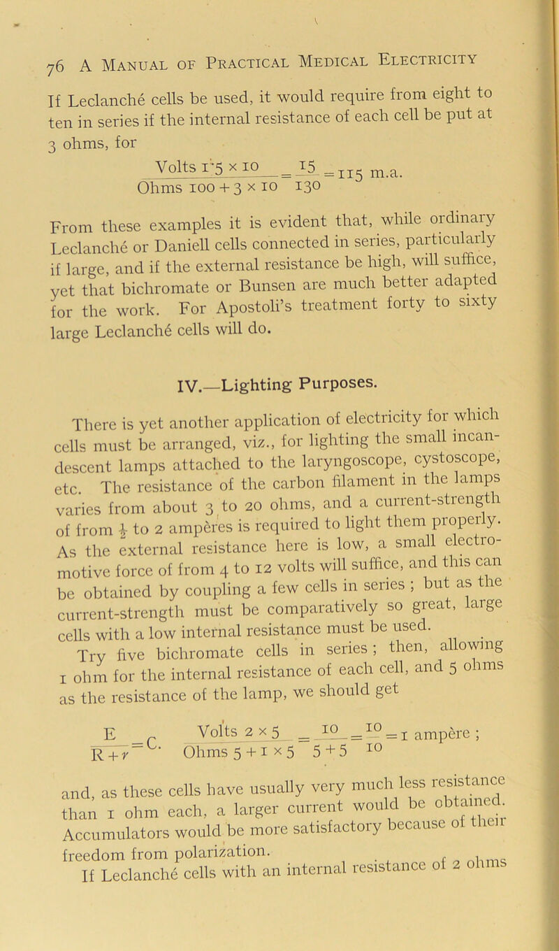 76 A Manual of Practical Medical Electricity If Leclanche cells be used, it would require from eight to ten in series if the internal resistance of each cell be put at 3 ohms, for Volts r5 x io_^^5_„5 rn.a. Ohms 100 + 3 X 10 130 From these examples it is evident that, while ordinaiy Leclanche or Daniell cells connected in series, particularly if large, and if the external resistance be high, will suffice, yet that bichromate or Bunsen are much better adapted for the work. For Apostoli’s treatment forty to sixty large Leclanch6 cells will do. IV.—Lighting Purposes. There is yet another application of electricity for which cells must be arranged, viz., for lighting the small incan- descent lamps attached to the laryngoscope, cystoscope, etc. The resistance of the carbon filament in the lamps varies from about 3 to 20 ohms, and a current-strength of from i to 2 amperes is required to light them properly. As the external resistance here is low, a small electro- motive force of from 4 to 12 volts will suffice, and this can be obtained by coupling a few cells in series ; but as the current-strength must be comparatively so great, large cells with a low internal resistance must be used. Try five bichromate cells in series; then, allowing I ohm for the internal resistance of each cell, and 5 ohms as the resistance of the lamp, we should get E _ r Volts 2 X 5 ^ ^ iP = I ampere ; F + r“ ■ Ohms 5 + 1x5 5+5 and, as these cells have usually very much less than I ohm each, a larger current would be °btan eA Accumulators would be more satisfactory because of freedom from polarization. nlimc; If Leclanche cells with an internal resistance of 2 oh