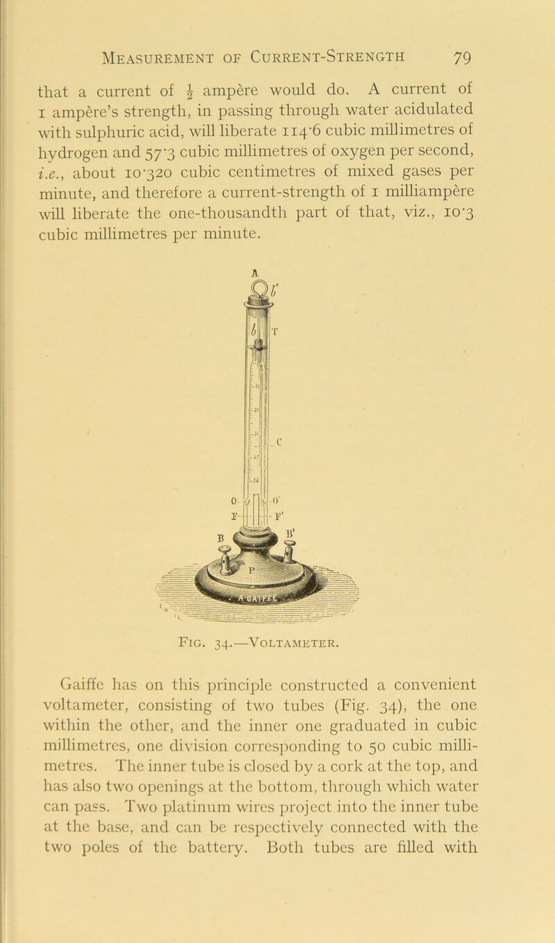 that a current of J ampere would do. A current of I ampere’s strength, in passing through water acidulated with sulphuric acid, will liberate 114-6 cubic millimetres of hydrogen and 57-3 cubic millimetres of oxygen per second, i.e., about 10-320 cubic centimetres of mixed gases per minute, and therefore a current-strength of i miUiampere wUl liberate the one-thousandth part of that, viz., 10-3 cubic millimetres per minute. A Fig. 34.—Voltameter. Gaiffe has on this principle constructed a convenient voltameter, consisting of two tubes (Fig. 34), the one within the other, and the inner one graduated in cubic millimetres, one division corresjionding to 50 cubic milli- metres. The inner tube is closed by a cork at the top, and has also two openings at the bottom, through which water can pass. Two platinum wires project into the inner tube at the base, and can be respectively connected with the two poles of the battery. Both tubes are filled with