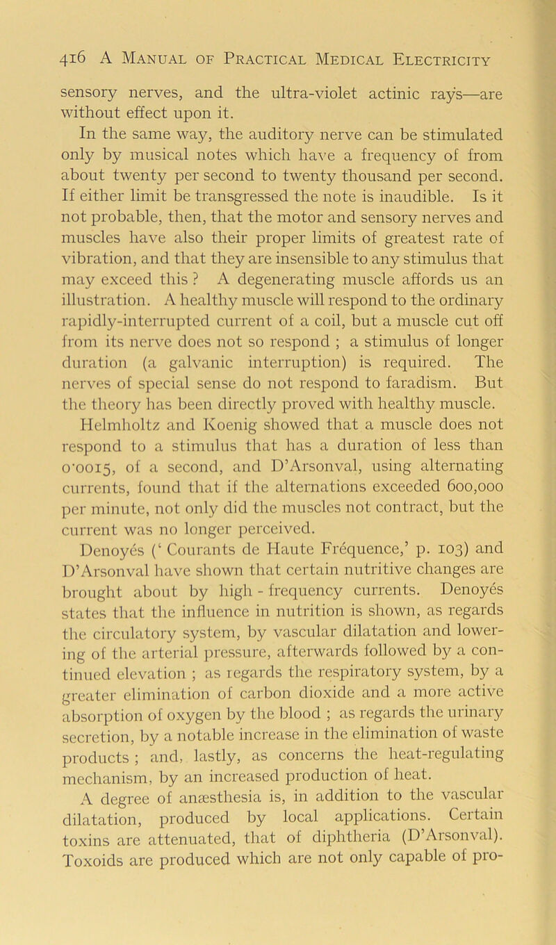 sensory nerves, and the ultra-violet actinic rays—are without effect upon it. In the same way, the auditory nerve can be stimulated only by musical notes which ha\'e a frequency of from about twenty per second to twenty thousand per second. If either limit be transgressed the note is inaudible. Is it not probable, then, that the motor and sensory nerves and muscles have also their proper limits of greatest rate of vibration, and that they are insensible to any stimulus that may exceed this ? A degenerating muscle affords us an illustration. A healthy muscle will respond to the ordinary raj)idly-interrupted current of a coil, but a muscle cut off from its nerve does not so respond ; a stimulus of longer duration (a galvanic interruption) is required. The nerves of special sense do not respond to faradism. But the theory lias been directly proved with healthy muscle. Helmlioltz and Koenig showed that a muscle does not respond to a stimulus that has a duration of less than o’ooi5, of a second, and D’Arsonval, using alternating currents, found tliat if the alternations exceeded 600,000 per minute, not only did the muscles not contract, but the current was no longer perceived. Denoyes (‘ Courants de Haute Frequence,’ p. 103) and D’Arsonval have shown that certain nutritive changes are brought about by high - frequency currents. Denoyes states that the influence in nutrition is shown, as regards the circulatory system, by vascular dilatation and lower- ing of the arterial pressure, afterwards followed by a con- tinued elevation ; as regards the respiratory system, by a greater elimination of carbon dioxide and a more active absorption of oxygen by the blood ; as regards the urinary secretion, by a notable increase in the elimination of waste products ; and, lastly, as concerns the heat-regulating mechanism, by an increased production of heat. A degree of anaesthesia is, in addition to the vascular- dilatation, produced by local applications. Certain toxins are attenuated, that of diphtheria (D’Arsonval). Toxoids are produced which are not only capable of pro-