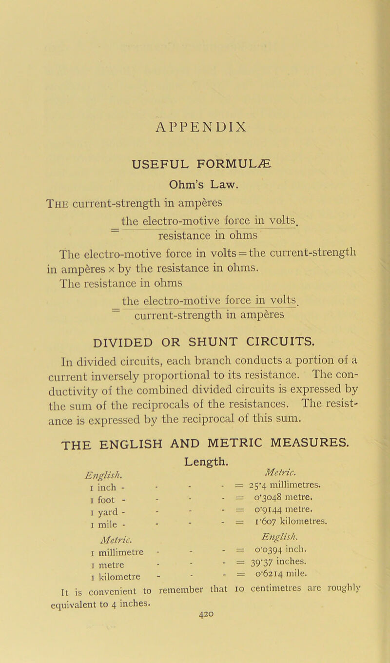 APPENDIX USEFUL formulae: Ohm’s Law. The current-strengtli in amperes the electro-motive force in volts, resistance in ohms The electro-motive force in volts = the current-strength in amperes x by the resistance in ohms. The resistance in ohms the electro-motive force in volts, ~ current-strength in amperes DIVIDED OR SHUNT CIRCUITS. In divided circuits, each branch conducts a portion of a current inversely proportional to its resistance. The con- ductivity of the combined divided circuits is expressed by the sum of the reciprocals of the resistances. The resist- ance is expressed by the reciprocal of this sum. THE ENGLISH AND METRIC MEASURES. English. I inch - I foot - 1 yard - I mile - Metric. I millimetre I metre I kilometre It is convenient to equivalent to 4 inches. Length. remember that 10 Metric. 25'4 millimetres. 0*3048 metre. o‘9i44 metre. I'607 kilometres. English. o'o394 inch. 39*37 inches. 0*6214 mile. centimetres are roughly