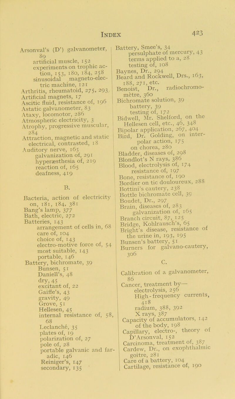 Arsonval’s (D’) galvanometer, [ 80 artificial muscle, 152 experiments on trophic ac- tion, 153, 180, 184,258 sinusoidal magneto-elec- tric machine, 12 [ Arthritis, rheumatoid, 275, 293 Artificial magnets, 17 1 Ascitic fluid, resistance of, 196 1 Astatic galva.nometer, 83 Ataxy, locomotor, 286 ^ Atmospheric electricity, 3 , Atrophy, progressive muscular, 284 . I Attraction, magnetic and static j electrical, contrasted, 18 ^ Auditor}’- nerve, 165 ; galvanization of, 291 | hypersesthesia of, 219 j reaction of, 165 j deafness, 419 1 i B. Bacteria, action of electricity | on, 181, 184, 381 ! Bang’s lamp, 377 Bath, electric, 272 Batteries, 143 arrangement of cells in, 68 care of, 104 choice of, 143 electro-motive force of, 54 most suitable, 143 portable, 146 Battery, bichromate, 39 Bunsen, 51 Daniell’s, 48 dry, 45 excitant of, 22 Gaiffe’s, 43 gravity, 49 Grove, 51 Hellesen, 45 internal resistance of, 58, 68 Leclanche, 35 plates of, 19 polarization of, 27 pole of, 28 portable galvanic and far- adic, 146 Reiniger's, 147 secondary,135 Battery, Smee’s, 34 persulphate of mercury, 43 terms applied to a, 28 testing of, 108 Baynes, Dr., 294 Beard and Rockwell, Drs., 163, 188, 271, etc. Benoist, Dr., radiochromo- m^tre, 360 Bichromate solution, 39 battery, 39 testing of, 17 2 Bidwell, Mr. Shelford, on the Hellesen cell, etc., 46, 348 Bipolar application, 267, 404 Bird, Dr. Golding, on mter- polar action, 175 on chorea, 280 Bladder, diseases of, 298 Blondlot’s N rays, 386 Blood, electrolysis of, 174 resistance of, i97 Bone, resistance of, 190 Bottini’s cautery, 238 Bottle bichromate cell, 39 Boudet, Dr., 297 Brain, diseases of, 283 galvanization of, 165 Branch circuit, 87, 125 Bridge, Kohlrausch’s, 65 Bright’s disease, resistance of the urine in, 193, 19S Bunsen’s battery, 51 Burners for galvano-cautery, 306 C. Calibration of a galvanometer, 86 Cancer, treatment by- electrolysis, 256 High-frequency currents, 418 radium, 388, 392 X rays, 387 Capacity of accumulators, 142 of the body, 198 I Capillary, electro-, theory of D’Arsonval, 152 Carcinoma, treatment of, 387 Cardew, Dr., on exophthalmic goitre, 281 Care of a battery, 104 Cartilage, resistance of, 190