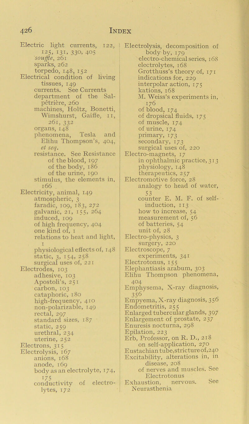 Electric light currents, 122, I 125, 131. 330, 405 souffle, 261 sparks, 262 torpedo, 148, 152 Electrical condition of living tissues, 149 currents. See Currents department of the Sal- petrEre, 260 machines, Holtz, Bonetti, Wimshurst, Gaiffe, ii, 261, 332 organs, 148 phenomena, Tesla and Elihu Thompson’s, 404, et sec/. resistance. See Resistance of the blood,197 of the body, 186 of the urine, 190 stimulus, the elements in, 166 Electricity, animal, 149 atmospheric, 3 faradic, 109, 183, 272 galvanic, 21, 155, 264 induced, 109 of high frequency, 404 one kind of, i relations to heat and light, I physiological effects of, 148 static, 3, 154, 258 surgical uses of, 221 Electrodes, 103 adhesive, 103 .\postoli’s, 251 carbon,103 cataphoric, 180 high-frequency, 410 non-polarizable, 149 rectal, 297 standard sizes, 187 static, 259 urethral, 234 uterine, 252 Electrons, 315 Electrolysis, 167 anions, 168 anode, 169 body as an electrolyte, 174, 175 conductivity of electro- lytes, 172 Electrolysis, decomposition of body by, 179 electro-chemical series, 168 electrolytes, 168 Grotthuss’s theory of, 171 indications for, 229 interpolar action, 175 kations, 168 M. Weiss’s experiments in, 176 of blood, 174 of dropsical fluids, 175 of muscle, 174 of urine, 174 primary, 173 secondary, 173 surgical uses of, 220 Electro-magnets, 17 in ophthalmic practice, 313 physiology, 148 therapeutics, 257 Electromotive force, 28 analogy to head of water, S3 counter E. M. F. of self- induction, 113 how to increase, 54 measurement of, 56 of batteries, 54 unit of, 28 Electro-physics, 3 surgery, 220 Electroscope, 7 experiments, 341 Electrotonus, 155 Elephantiasis arabum, 303 Elihu Thompson phenomena, 404 Emphysema, X-ray diagnosis, 356 Empyema, X-ray diagnosis, 356 Endometritis, 255 Enlarged tubercular glands, 397 Enlargement of prostate, 237 Enuresis nocturna, 298 Epilation, 223 Erb, Professor, on R. D., 218 on self-application, 270 Eustachian tube,stricture of ,240 Excitability, alterations in, in disease, 208 of nerves and muscles. Sec Electrotonus Exhaustion, nervous. See Neurasthenia