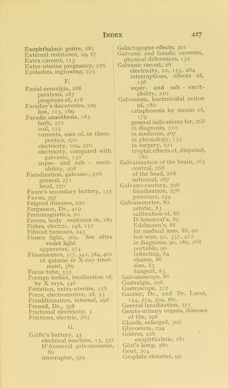 Exophthalmic goitre, 281 External resistance, 29, 67 Extra current, 113 Extra-uterine pregnancy, 256 Eyelashes, ingrowing, 223 F. Facial neuralgia, 288 paralysis, 287 prognosis of, 218 Faraday’s discoveries, 109 law, 113, 169 Faradic anaesthesia, 183 bath, 272 coil, 115 currents, uses of, in thera- peutics, 270 electricity, 109, 270 ^ electricity, compared with j galvanic, 132 super- and sub - excit- ability, 208 Faradization, galvano-, 276 general, 271 local, 270 Faure’s secondary battery, 135 Favus, 397 Feigned diseases, 220 Fergusson, Dr., 419 Ferromagnetics, 20 Fevers, body ;esistance in, 189 Fishes, electric, 148, 152 Fibroid tumours, 243 Finsen light, 369. See ultra violet light apparatus, 374 Fluorescence, 317, 342, 384,401 of quinine in X-ray treat- ment, 389 Focus tube, 333 Foreign bodies, localization of, by X rays, 346 Fcetation, extra-uterine, 256 Force, electromotive, 28, 53 Franklinization, internal, 296 Freund, Dr., 398 Frictional electricity, 3 Frictions, electric. 263 G. Gaiffe’s battery, 43 electrical machine, 13, 332 D’Arsonval galvanometer, 89 interrupter, 329 Galactagogue effects, 301 Galvanic and faradic currents, physical differences, 132 Galvanic circuit, 26 electricity, 22, 155, 264 interruptions, effects of, 156 super- and sub - excit- ability, 210 Galvanism, bactericidal action of, 180 cataphoresis by means of, 179 . . general indications for, 268 in diagnosis, 210 in medicine, 267 in physiology, 15 5 in surgery, 221 trophic effects of, disputed, 180 Galvanization of the brain, 165 central, 268 of the head, 268 subaural, 267 Galvano-cautery, 306 faradization, 276 puncture, 254 Galvanometer, 80 astatic, 83 calibration of, 86 D’Arsonval’s, 89 Edelmann’s, 88 for medical men, 86, 90 hot-wire, 91, 337, 412 in diagnosis, 90, 189, 268 portable, 90 reflecting, 84 shunts, 86 sine, 83 tangent, 83 Galvanoscope, 86 Gastralgia, 296 Gastroscope, 312 Gautier, Dr., and Dr. Larat, 154, 274, 304, etc. General faradization, 271 Genito-urinary organs, diseases of the, 298 Glands, enlarged, 396 Glycosuria, 294 Goitres, 226 exophthalmic, 281 Gorl’s lamp, 380 Gout, 294 Graphite rheostat, 99