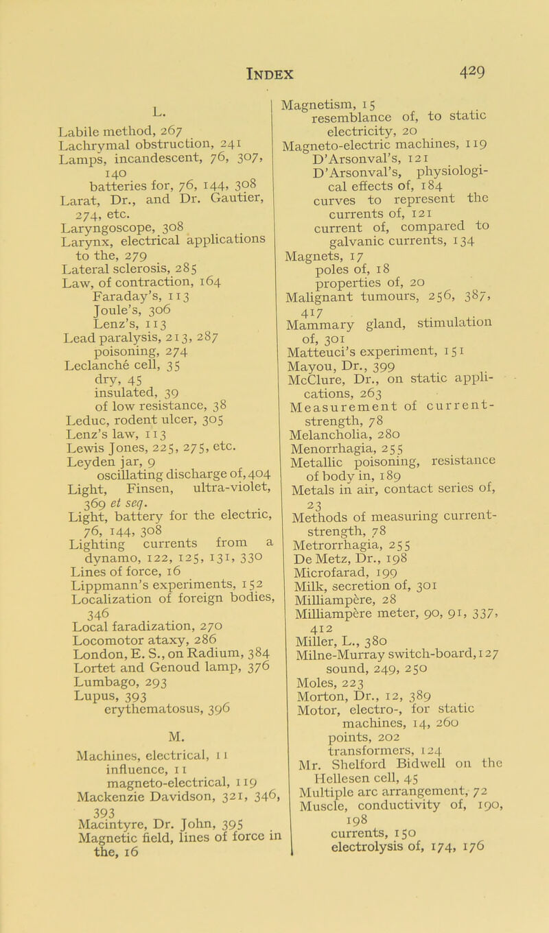 L. Labile method, 267 Lachrymal obstruction, 241 Lamps, incandescent, 76, 3^7’ 140 batteries for, 76, 144, 308 Larat, Dr., and Dr. Gautier, 274, etc. Laryngoscope, 308 Larynx, electrical applications to the, 279 Lateral sclerosis, 285 Law, of contraction, 164 Faraday’s, 113 Joule’s, 306 Lenz’s, 113 Lead paralysis, 213, 287 poisoning, 274 Leclanche cell, 35 dry, 45 insulated, 39 of low resistance, 38 Leduc, rodent ulcer, 305 Lenz’s law, 113 Lewis Jones, 225, 275, etc. Leyden jar, 9 oscillating discharge of, 404 Light, Finsen, ultra-violet, 369 ei seq. Light, battery for the electric, 76, 144, 308 Lighting currents from a dynamo, 122, 125, 131, 330 Lines of force, 16 Lippmann’s experiments, 152 Localization of foreign bodies, 346 Local faradization, 270 Locomotor ataxy, 286 London, E. S., on Radium, 384 Lortet and Genoud lamp, 376 Lumbago, 293 Lupus, 393 erythematosus, 396 M. Machines, electrical, 11 influence, 11 magneto-electrical, 119 Mackenzie Davidson, 321, 346, 393 Macintyre, Dr. John, 395 Magnetic field, lines of force in the, 16 Magnetism, 15 resemblance of, to static electricity, 20 Magneto-electric machines, 119 D’Arsonval’s, 121 D’Arsonval’s, physiologi- cal effects of, 184 curves to represent the currents of, 121 current of, compared to galvanic currents, 134 Magnets, 17 poles of, 18 properties of, 20 Malignant tumours, 256, 387, 417 Mammary gland, stimulation of, 301 Matteuci’s experiment, 151 Mayou, Dr., 399 McClure, Dr., on static appli- cations, 263 Measurement of current- strength, 78 Melancholia, 280 Menorrhagia, 255 Metallic poisoning, resistance of body in, 189 Metals in air, contact series of, 23 Methods of measuring current- strength, 78 Metrorrhagia, 255 De Metz, Dr., 198 Microfarad, 199 Milk, secretion of, 301 Milliamp^re, 28 Milhampere meter, 90, 91, 337, 412 Miller, L., 380 Milne-Murray switch-board, 127 sound, 249, 250 Moles, 223 Morton, Dr., 12, 389 Motor, electro-, for static machines, 14, 260 points, 202 transformers, 124 Mr. Shelford Bidwell on the Hellesen cell, 45 Multiple arc arrangement, 72 Muscle, conductivity of, 190, 198 currents, 150 electrolysis of, 174, 176