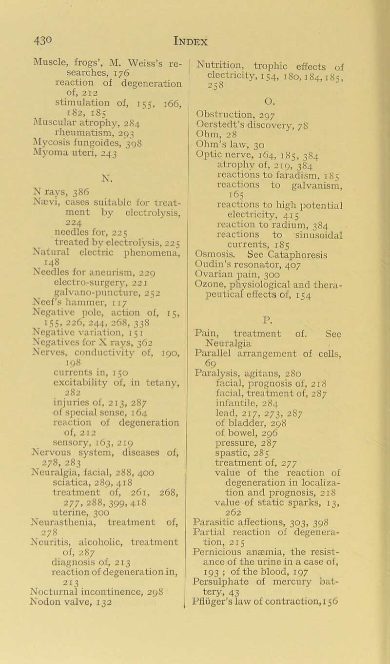 Muscle, frogs’, M. Weiss’s re- searches, 176 reaction of degeneration of, 212 stimulation of, 155, 166, 182, 185 Muscular atrophy, 284 rheumatism, 293 Mycosis fungoides, 398 Myoma uteri, 243 N. N rays, 386 Nicvi, cases suitable for treat- ment by electrolysis, 224 needles for, 225 treated by electrolysis, 225 Natural electric phenomena, 148 Needles for aneurism, 229 electro-surger}', 221 galvano-pnncture, 252 Necf’s hammer, 117 Negative pole, action of, 15, 155, 226, 244, 268, 338 Negative variation, 151 Negatives for X rays, 362 Nerves, conductivity of, 190, 198 currents in, 150 excitability of, in tetany, 282 injuries of, 213, 287 of special sense, 164 reaction of degeneration of, 212 sensory, 163,219 Nervous system, diseases of, 278, 283 Neuralgia, facial, 288, 400 sciatica, 289, 418 treatment of, 261, 268, 277,288,399,418 uterine, 300 Neurasthenia, treatment of, 278 Neuritis, alcoholic, treatment of, 287 diagnosis of, 213 reaction of degeneration in, 213 Nocturnal incontinence, 298 Nodon valve, 132 Nutrition, trophic effects of electricity, 154, iSo, 184,185, 258 O. Obstruction, 297 Oerstedt’s discovery, 78 Ohm, 28 Ohm’s law, 30 Optic nerve, 164, 185, 384 atrophy of, 219, 384 reactions to faradism, 1 85 reactions to galvanism, T65 reactions to high potential electi'icity, 415 reaction to'radium, 384 reactions to sinusoidal currents, 185 Osmosis. See Cataphoresis Oudin’s resonator, 407 Ovarian pain, 300 Ozone, physiological and thera- peutical effects of, 154 P. Pain, treatment of. See Neuralgia Parallel arrangement of cells, 69 Paralysis, agitans, 280 facial, prognosis of, 218 facial, treatment of, 287 infantile, 284 lead, 217, 273, 287 of bladder, 298 of bowel, 296 pressure, 287 spastic, 285 treatment of, 277 value of the I'eaction of degeneration in localiza- tion and prognosis, 218 value of static sparks, 13, 262 Parasitic affections, 303, 398 Partial reaction of degenera- tion, 215 Pernicious anaemia, the resist- ance of the urine in a case of, 193 ; of the blood, 197 Persulphate of mercury bat- tery, 43 Pfliiger’s law of contraction, 156