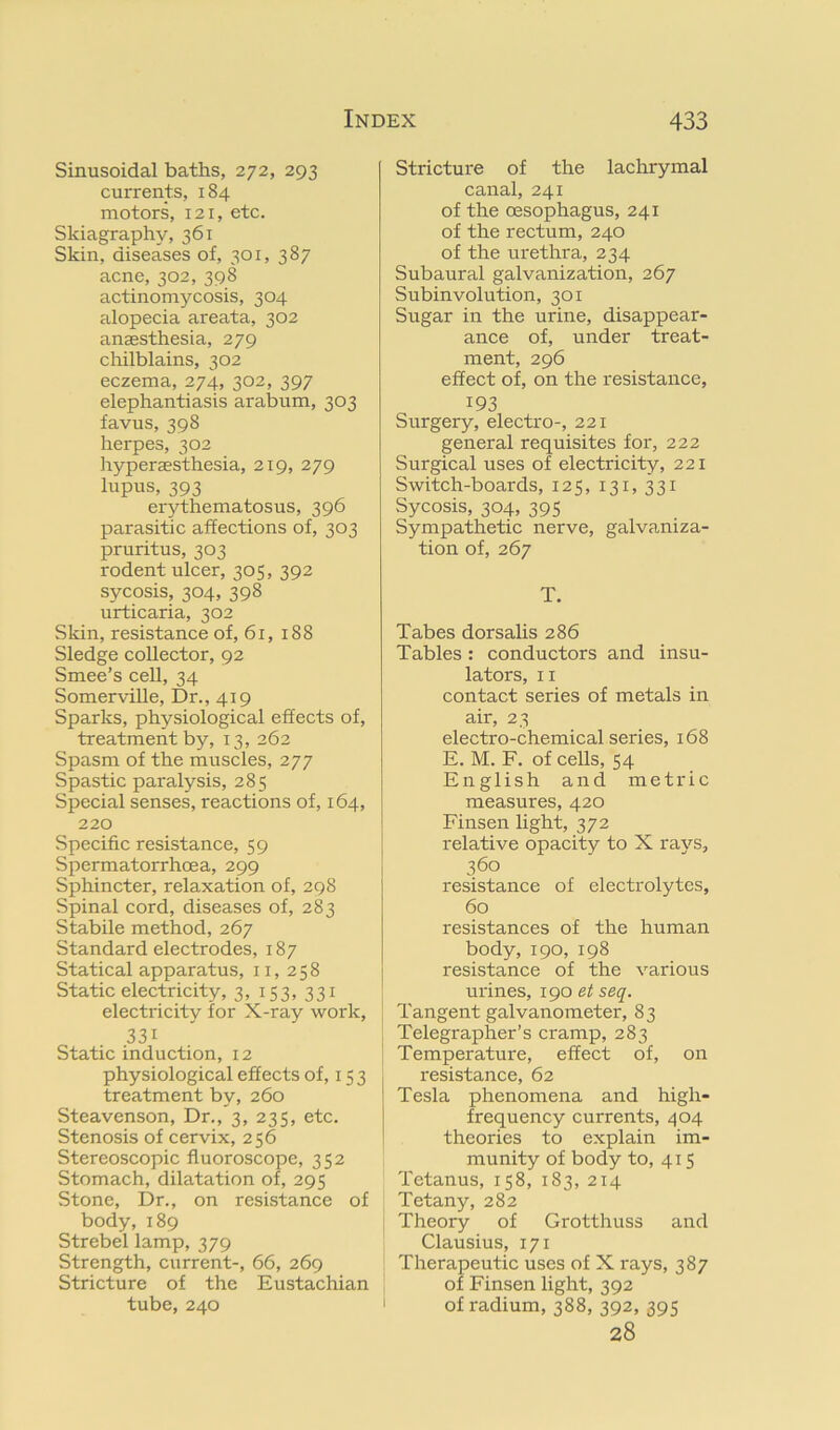 Sinusoidal baths, 272, 293 currents, 184 motors, 121, etc. Skiagraphy, 361 Skin, diseases of, 301, 387 acne, 302, 398 actinomycosis, 304 alopecia areata, 302 anaesthesia, 279 cliilblains, 302 eczema, 274, 302, 397 elephantiasis arabum, 303 favus, 398 herpes, 302 hyperaesthesia, 219, 279 lupus, 393 erythematosus, 396 parasitic affections of, 303 pruritus, 303 rodent ulcer, 305, 392 sycosis, 304, 398 urticaria, 302 Skin, resistance of, 61, 188 Sledge collector, 92 Smee’s cell, 34 Somerville, Dr., 419 Sparks, physiological effects of, treatment by, 13, 262 Spasm of the muscles, 277 Spastic paralysis, 285 Special senses, reactions of, 164, 220 .Specific resistance, 59 Spermatorrhoea, 299 Sphincter, relaxation of, 298 Spinal cord, diseases of, 283 Stabile method, 267 Standard electrodes, 187 Statical apparatus, 11, 258 Static electricity, 3, 153, 331 electricity for X-ray work, 331 Static induction, 12 physiological effects of, 15 3 treatment by, 260 Steavenson, Dr., 3, 235, etc. Stenosis of cervix, 2 56 Stereoscopic fluoroscope, 352 Stomach, dilatation of, 295 Stone, Dr., on resistance of body, 189 Strebel lamp, 379 Strength, current-, 66, 269 Stricture of the Eustachian tube, 240 Stricture of the lachrymal canal, 241 of the oesophagus, 241 of the rectum, 240 of the urethra, 234 Subaural galvanization, 267 Subinvolution, 301 Sugar in the urine, disappear- ance of, under treat- ment, 296 effect of, on the resistance, 193 Surgery, electro-, 221 general requisites for, 222 Surgical uses of electricity, 221 Switch-boards, 125, 131, 331 Sycosis, 304, 395 Sympathetic nerve, galvaniza- tion of, 267 T. Tabes dorsalis 286 Tables : conductors and insu- lators, II contact series of metals in air, 23 electro-chemical series, 168 E. M. F. of cells, 54 English and metric measures, 420 Finsen light, 372 relative opacity to X rays, 360 resistance of electrolytes, 60 resistances of the human body, 190, 198 resistance of the various urines, 190 et seq. Tangent galvanometer, 83 Telegrapher’s cramp, 283 Temperature, effect of, on resistance, 62 Tesla phenomena and high- frequency currents, 404 theories to explain im- munity of body to, 415 Tetanus, 158, 183, 214 Tetany, 282 Theory of Grotthuss and Clausius, 171 Therapeutic uses of X rays, 387 of Finsen light, 392 of radium, 388, 392, 395 28