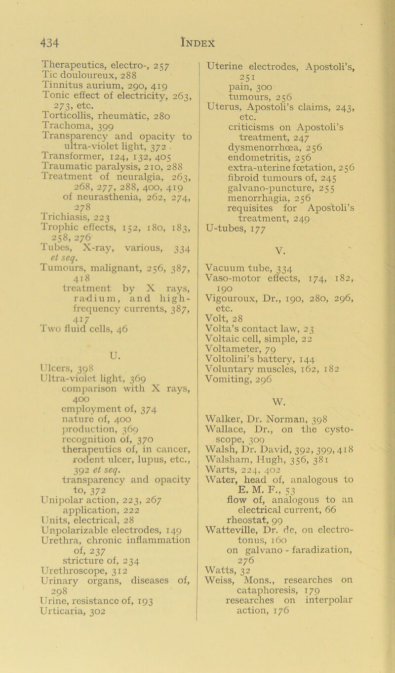 Therapeutics, electro-, 257 Tic douloureux, 288 Tinnitus aurium, 290, 419 Tonic effect of electricity, 263, 273, etc. Torticollis, rheumatic, 280 Trachoma, 399 Transparencjr and opacity to ultra-violet light, 372 . Transformer, 124, 132, 405 Traumatic paralysis, 210, 288 Treatment of neuralgia, 263, 268, 277, 288, 400, 419 of neurasthenia, 262, 274, 278 Trichiasis, 223 Trophic effects, 152, 180, 183, _ 258,276 Tubes, X-ray, various, 334 et seq. Tumours, malignant, 256, 387, .418 treatment by X rays, 1' ad i u m, and li i g h - frccpiency currents, 387, 417 1 wo fluid cells, 46 U. Ulcers, 398 Ultra-violet light, 369 comjiarison with X rays, 400 employment of, 374 nature of, 400 ])roduction, 369 recognition of, 370 therapeutics of, in cancer, rodent ulcer, lupus, etc., 392 et seq. transparency and opacity to, 372 Unipolar action, 223, 267 application, 222 Units, electrical, 28 Unpolarizable electrodes, 149 Urethra, chronic inflammation of, 237 stricture of, 234 Urethroscope, 312 Urinary organs, diseases of, 298 Urine, resistance of, 193 Urticaria, 302 Uterine electrodes, Apostoli’s, 251 pain, 300 tumours, 256 Uterus, Apostoli’s claims, 243, etc. criticisms on Apostoli’s treatment, 247 dj^smenorrhoea, 256 endometritis, 256 extra-uterinefoetation, 256 fibroid tumours of, 245 galvano-puncture, 255 menorrhagia, 256 requisites for Apos'toli’s treatment, 249 U-tubes, 177 V. Vacuum tube, 334 Vaso-motor effects, 174, 182, 190 Vigouroux, Dr., 190, 280, 296, etc. Volt, 28 Volta’s contact law, 23 Voltaic cell, simple, 22 Voltameter, 79 Voltolini’s battery, 144 Voluntary muscles, 162, 182 Vomiting, 296 W. Walker, Dr. Norman, 398 Wallace, Dr., on the cysto- scope, 309 Walsh, Dr. David, 392, 399,418 Walsham, Hugh, 356, 381 Warts, 224, 402 Water, head of, analogous to E. M. F., 53 flow of, analogous to an electrical current, 66 rheostat, 99 Watteville, Dr. dc, on electro- tonus, ]6o on galvano - faradization, 276 Watts, 32 Weiss, Mons., researches on cataphoresis, 179 1‘esearches on iniei'polar action, 176