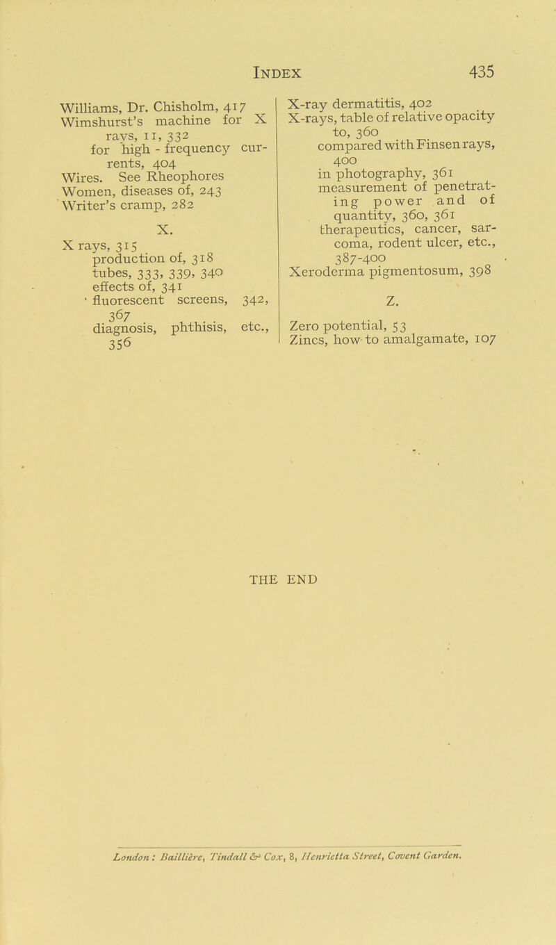 Williams, Dr. Chisholm, 417 Wimshurst’s machine for X ravs, II, 332 for high - frequenc3>- cur- rents, 404 Wires. See Rheophores Women, diseases of, 243 Writer’s cramp, 282 X. X rays, 315 production of, 318 tubes, 333, 339, 340 effects of, 341 • fluorescent screens. 367 diagnosis, 356 phthisis. 342, etc.. X-ray dermatitis, 402 X-rays, table of relative opacity to, 360 compared with Finsen rays, 400 in photography, 361 measurement of penetrat- ing power and of quantity, 360, 361 therapeutics, cancer, sar- coma, rodent ulcer, etc., 387-400 Xeroderma pigmentosum, 398 Z. Zero potential, 53 Zincs, how to amalgamate, 107 THE END London : liaiUiirc, Tindall iSr’ Cox, 8, Ifcnyictta Street, Covcnt Carden.